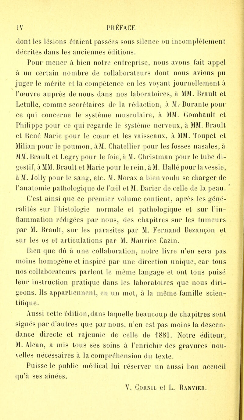 IV PREFACE dont les lesions etaient passees sous silence ou incompletement decrites dans les anciennes editions. Pour mener a bien noire entreprisc, nous avons fait appel a un certain nombre de collaborateurs dont nous avions pu juger le merite et la competence en les voyant journellement a l'oeuvre aupres de nous dans nos laboratoires, a MM. Brault et Letulle, comme secretaires de la redaction, a M. Durante pour ce qui concerne le systeme musculaire, a MM. Gombault et Philippe pour ce qui regarde le systeme nerveux, a MM. Brault et Rene Marie pour le coeur et les vaisseaux, a MM. Toupet et Milian pour le poumon, aM. Chatellier pour les fosses nasales, a MM. Brault et Legry pour le foie, a M. Ghristman pour le tube di- gestif, a MM. Brault et Marie pour le rein, aM. Halle pour lavessie, a M. Jolly pour le sang, etc. M. Morax a bien voulu se charger de l'anatomie pathologique de I'ceil et M. Darier de celle de la peau. G'est ainsi que ce premier volume contient, apres les gene- ralites sur l'histologie normale et pathologique et sur l'in- flammation redigees par nous, des chapitres sur les tumeurs par M. Brault, sur les parasites par M. Fernand Bezancon et sur les os et articulations par M. Maurice Cazin. Bien que du a une collaboration, notre livre n'en sera pas moins homogene et inspire par une direction unique, car tous nos collaborateurs parlent le meme langage et ont tous puise leur instruction pratique dans les laboratoires que nous cliri- geons. lis appartiennent, en un mot, a la meme famille scien- tifique. Aussi cette edition,dans laquelle beaucoup de chapitres sont signes par d'autres que par nous, n'en est pas moins la descen- dance directe et rajeunie de celle de 1881. Notre editeur, M. Alcan, a mis tous ses soins a l'enrichir des gravures nou- velles necessaires a la comprehension du texte. Puisse le public medical lui reserver un aussi bon accueil qu'a ses ainees.