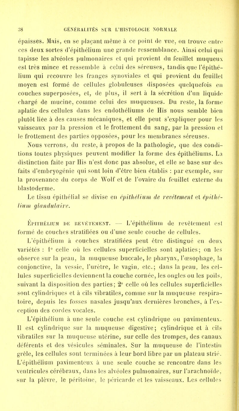 epaisses. Mais, en se placant meme a ce point de vue. on trouve entre ces deux sortes d'epithelium une grande ressemblance. Ainsi celui qui tapisse les alveoles pulmonaires et qui provient du feuillet muqueux est tres mince et ressemble a celui des sereuses, tandis que l'epithe- lium qui recouvre les (ranges synoviales et qui provient du feuillet moyen est forme de cellules globuleuses disposees quelquefois en couches superposees, et, de plus, il sert a la secretion d'un liquide charge de mucine, comme celui des muqueuses. Du reste, la forme aplatie des cellules dans les endotheliums de His nous semble bien plutot liee a des causes mecaniques, et eile peut s'expliquer pour les vaisseaux par la pression et le frottement du sang, par la pression et le frottement des parties opposees, pour les membranes sereuses. Nous verrons, du reste, a propos de la pathologie, que des condi- tions toutes physiques peuvent modifier la forme des epitheliums. La distinction faite par His n'est done pas absolue, et elle se base sur des faits d'embryogenie qui sont loin d'etre bien etablis : par exemple, sur la provenance du corps de Wolf et de l'ovaire du feuillet externe du blastodcrme. Le tissu epithelial se divise en epithelium de revetement et epithe- lium glandulaire. Epithelium de revetement. - - L'epithelium de revetement est forme de couches stratifiees ou d'une seule couche de cellules. L'epithelium a couches stratifiees peut etre distingue en deux varietes : 1° celle ou les cellules superficielles sont aplaties; on les observe sur la peau, la muqueuse buccale, le pharynx, l'cesophage, la conjonctive, la vessie, l'uretre, le vagin, etc.; dans la peau, les cel- lules superficielles deviennent la couche cornee, les ongles ou les poils, suivant la disposition des parties; 2° celle ou les cellules superficielles sont cylindriques et a cils vibratiles, comme sur la muqueuse respira- toire, depuis les fosses nasales jusqu'aux dernieres bronches, a l'ex- ception des cordes vocales. L'epithelium a une seule couche est cylindrique ou pavimenteux. II est cylindrique sur la muqueuse digestive; cylindrique et a cils vibratiles sur la muqueuse uterine, sur celle des trompes, des canaux deferents et des vesicules seminales. Sur la muqueuse de l'intestin grele, les cellules sont terminees a leur bord libre par un plateau strie. L'epithelium pavimenteux a une seule couche se rencontre dans les ventricules cerebraux, dans les alveoles pulmonaires, sur l'arachnoide. sur la plevre, le peritoine5 le pericarde et les vaisseaux. Les cellules