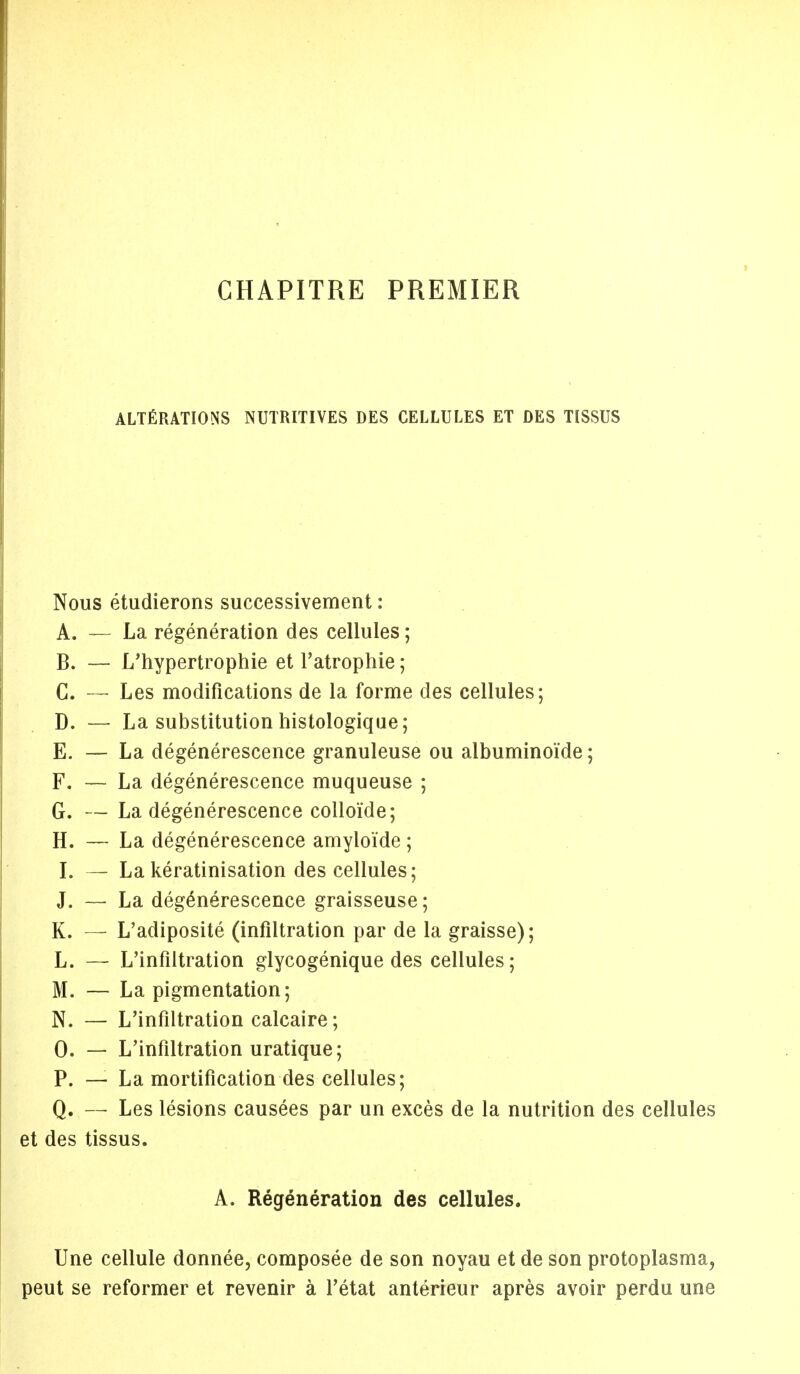 CHAPITRE PREMIER ALTERATIONS NUTRITIVES DES CELLULES ET DES TISSUS Nous etudierons successivement: A. - La regeneration des cellules; B. - L'hypertrophie et l'atrophie; C. — Les modifications de la forme des cellules; D. — La substitution histologique; E. — La degenerescence granuleuse ou albuminoi'de; F. — La degenerescence muqueuse ; G. — La degenerescence colloide; H. — La degenerescence amyloi'de; I. — La keratinisation des cellules; J. - La degenerescence graisseuse; K. — L'adiposite (infiltration par de la graisse); L. — L'infiltration glycogenique des cellules; M. — La pigmentation; N. — L'infiltration calcaire; 0. - L'infiltration uratique; P. — La mortification des cellules; Q. - Les lesions causees par un exces de la nutrition des cellules et des tissus. A. Regeneration des cellules. Une cellule donnee, composee de son noyau et de son protoplasma, peut se reformer et revenir a l'etat anterieur apres avoir perdu une