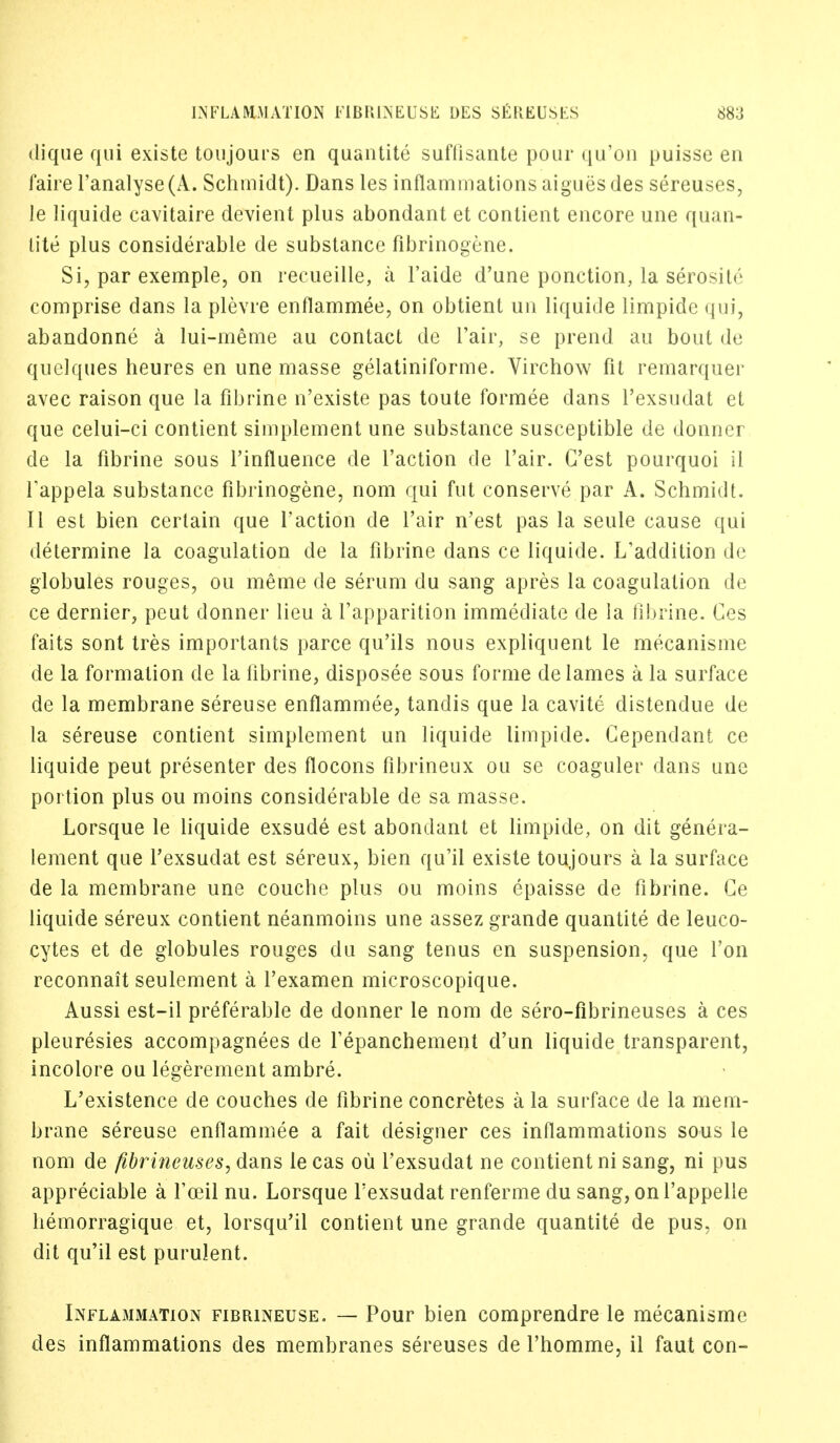 dique qui existe toujours en quantite suflisante pour qu'on puisse en faire l'analyse(A. Schmidt). Dans les inflammations aigues des sereuses, le liquide cavitaire devient plus abondant et contient encore une quan- tite plus considerable de substance fibrinogene. Si, par exemple, on recueille, a l'aide d'une ponction, la serosite comprise dans la plevre enflammee, on obtient un liquide limpide qui, abandonne a lui-meme au contact de Fair, se prend au bout de quelques heures en une masse gelatiniforme. Virchow fit remarquer avec raison que la fibrine n'existe pas toute formee dans l'exsudat et que celui-ci contient simplement une substance susceptible de donner de la fibrine sous l'influence de faction de fair. G'est pourquoi il rappela substance fibrinogene, nom qui fut conserve par A. Schmidt. II est bien certain que faction de fair n'est pas la seule cause qui determine la coagulation de la fibrine dans ce liquide. L'addition de globules rouges, ou meme de serum du sang apres la coagulation de ce dernier, peut donner lieu a Vapparition immediate de la fibrine. Ces faits sont tres importants parce qu'ils nous expliquent le mecanisme de la formation de la fibrine, disposee sous forme de lames a la surface de la membrane sereuse enflammee, tandis que la cavite distendue de la sereuse contient simplement un liquide limpide. Cependant ce liquide peut presenter des flocons fibrineux ou se coaguler dans une portion plus ou moins considerable de sa masse. Lorsque le liquide exsude est abondant et limpide, on dit genera- lenient que f exsudat est sereux, bien qu'il existe toujours a la surface de la membrane une couche plus ou moins epaisse de fibrine. Ce liquide sereux contient neanmoins une assez grande quantite de leuco- cytes et de globules rouges du sang tenus en suspension, que fon reconnait seulement a f examen microscopique. Aussi est-il preferable de donner le nom de sero-fibrineuses a ces pleuresies accompagnees de fepanchement d'un liquide transparent, incolore ou legerement ambre. L'existence de couches de fibrine concretes a la surface de la mem- brane sereuse enflammee a fait designer ces inflammations sous le nom de fibrineuses, dans lecas ou l'exsudat ne contient ni sang, ni pus appreciable a f ceil nu. Lorsque f exsudat renferme du sang, on f appelle hemorragique et, lorsqu'il contient une grande quantite de pus, on dit qu'il est purulent. Inflammation fibrineuse. — Pour bien comprendre le mecanisme des inflammations des membranes sereuses de l'homme, il faut con-