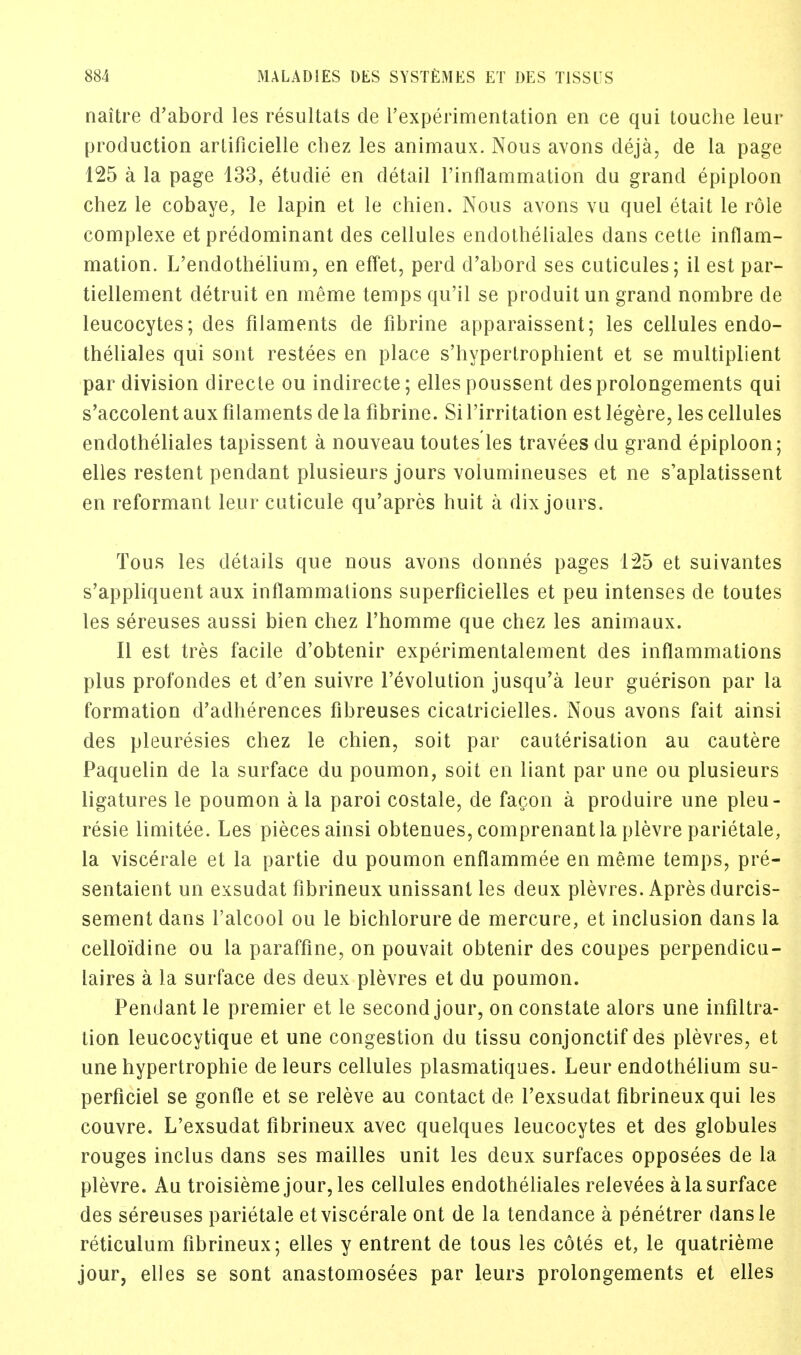 naitre d'abord les resultats de l'experimentation en ce qui touche leur production arlificielle chez les animaux. Nous avons deja, de la page 125 a la page 133, etudie en detail l'inflammation du grand epiploon chez le cobaye, le lapin et le chien. Nous avons vu quel etait le role complexe et predominant des cellules endotheliales clans cetle inflam- mation. L'endothelium, en effet, perd d'abord ses cuticules; il est par- tiellement detruit en meme temps qu'il se produitun grand nombre de leucocytes; des filaments de fibrine apparaissent; les cellules endo- theliales qui sont restees en place s'hypertrophient et se multiplient par division directe ou indirecte; elles poussent desprolongements qui s'accolent aux filaments de la fibrine. Si l'irritation est legere, les cellules endotheliales tapissent a nouveau toutes les travees du grand epiploon; elles restent pendant plusieurs jours volumineuses et ne s'aplatissent en reformant leur cuticule qu'apres huit a dix jours. Tous les details que nous avons donnes pages 125 et suivantes s'appliquent aux inflammations superficielles et peu intenses de toutes les sereuses aussi bien chez l'homme que chez les animaux. II est tres facile d'obtenir experimentalement des inflammations plus profondes et d'en suivre 1'evolution jusqu'a leur guerison par la formation d'adherences fibreuses cicatricielles. Nous avons fait ainsi des pleuresies chez le chien, soit par cauterisation au cautere Paquelin de la surface du poumon, soit en liant par une ou plusieurs ligatures le poumon a la paroi costale, de facon a produire une pleu- resie limitee. Les pieces ainsi obtenues, comprenantla plevre parietale, la viscerale et la partie du poumon enflammee en meme temps, pre- sentaient un exsudat fibrineux unissanl les deux plevres. Apres durcis- sement dans l'alcool ou le bichlorure de mercure, et inclusion dans la celloidine ou la paraffine, on pouvait obtenir des coupes perpendicu- laires a la surface des deux plevres et du poumon. Pendant le premier et le second jour, on constate alors une infiltra- tion leucocytique et une congestion du tissu conjonctif des plevres, et une hypertrophic de leurs cellules plasmatiques. Leur endothelium su- perficiel se gonfle et se releve au contact de l'exsudat fibrineux qui les couvre. L'exsudat fibrineux avec quelques leucocytes et des globules rouges inclus dans ses mailles unit les deux surfaces opposees de la plevre. Au troisieme jour, les cellules endotheliales relevees a la surface des sereuses parietale et viscerale ont de la tendance a penetrer dansle reticulum fibrineux; elles y entrent de tous les cotes et, le quatrieme jour, elles se sont anastomosees par leurs prolongements et elles