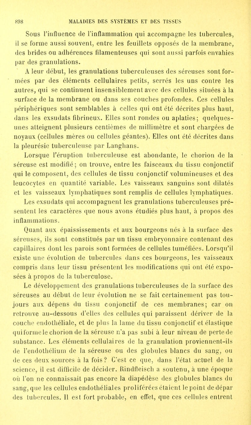 Sous l'iiifluence de Finflammation qui accompagne les tubercules, il se forme aussi souvent, entre les feuillets opposes cle la membrane, des brides ou adherences filamenteuses qui sont aussi parfois envahies par des granulations. A Ieur debut, les granulations tuberculeuses des sereuses sont for- mees par des elements cellulaires petits, serres les uns contre les autres, qui se continuent insensiblement avec des cellules situees a la surface de la membrane ou dans ses couches profondes. Ces cellules peripheriques sont semblables a celles qui ont ete decrites plus haut, dans les exsudats fibrineux. Elles sont rondes ou aplaties; quelques- unes atteignent plusieurs centiemes cle millimetre et sont chargees de noyaax (cellules meres ou cellules geantes). Elles ont ete decrites dans la pleuresie tuberculeuse par Langhans. Lorsque Teruption tuberculeuse est abondante, le chorion de la sereuse est modifie; on trouve, entre les faisceaux du tissu conjonctif qui le composent, des cellules de tissu conjonctif volumineuses et des leucocytes en quantite variable. Les vaisseaux sanguins sont dilates et les vaisseaux lymphatiques sont remplis de cellules lymphatiques. Les exsudats qui accompagnent les granulations tuberculeuses pre- sented les caracteres que nous avons etudies plus haut, a propos des inflammations. Quant aux epaississements et aux bourgeons nes a la surface des sereuses, ils sont constitues par un tissu embryonnaire contenant des capillaires dont les parois sont formees de cellules tumefiees. Lorsqu'il existe une evolution de tubercules clans ces bourgeons, les vaisseaux compris dans leur tissu presentent les modifications qui ont ete expo- sees a propos de la tuberculose. Le developpement des granulations tuberculeuses cle la surface des sereuses au debut de leur evolution ne se fait certainement pas tou- jours aux depens du tissu conjonctif cle ces membranes; car on retrouve au-dessous d'elles des cellules qui paraissent deriver de la couche endotheliale, et de plus la lame du tissu conjonctif et elastique qui forme le chorion de la sereuse n'a pas subi a leur niveau de pertede substance. Les elements cellulaires cle la granulation proviennent-ils de l'endothelium cle la sereuse ou des globules blancs du sang, ou de ces deux sources a la fois ? C'est ce que, dans l'etat actuel de la science, il est difficile de decider. Rindfleisch a soutenu, a une epoque ou Ton ne connaissait pas encore la diapedese des globules blancs du sang, que les cellules endotheliales proliferees etaient le point de depar des tubercules. II est fort probable, en effet, que ces cellules entrent