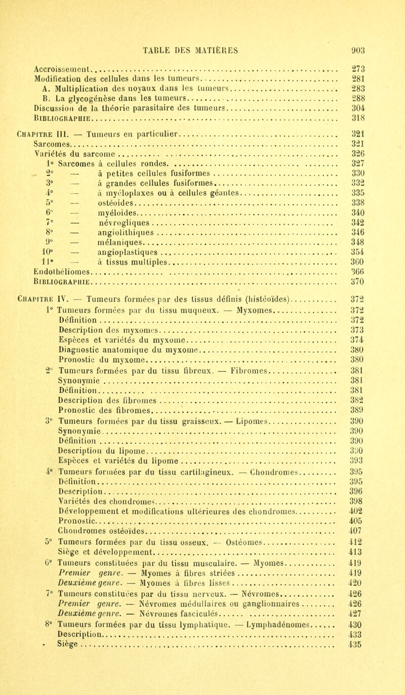 Accroissement 273 Modification des cellules dans les tumeurs 281 A. Multiplication des noyaux dans les tumeurs 283 B. La glycogenese dans les tumeurs 288 Discussion de la theorie parasitaire des tumeurs 304 BlBLIOGRAPHIE 318 Chapitre III. — Tumeurs en particulier 321 Sarcomes 321 Varietes du sarcome 326 1° Sarcomes a cellules rondes 327 2° — a petites cellules fusiformes 330 3° — a grandes cellules fusiformes 332 4° — a myeloplaxes ou a cellules geantes .. 335 5° — osteoides 338 6° — myeloides 340 7° — nevrogliques 342 8° — angiolithiques 346 9° — melaniques 348 10° — angioplastiques 354 U8 — a tissus multiples 360 EndolheTiomes 366 BlBLIOGRAPHIE 370 Chapitre IV. — Tumeurs formees par des tissus definis (histeoides) .'.. 372 1° Tumeurs formees par du tissu muqueux. — Myxomes 372 Definition 372 Description des myxomes 373 Especes et varietes du myxoine 374 Diagnostic anatomique du myxome 380 Pronostic du myxome 380 2° Tumeurs formees par du tissu fibreux. — Fibromes 381 Synonymie 381 Definition 381 Description des fibromes 382 Pronostic des fibromes 389 3° Tumeurs formees par du tissu graisseux. — Lipomes 390 Synonymie 390 Definition 390 Description du lipome 3U0 Especes et varietes du lipome 393 4° Tumeurs formees par du tissu cartilagineux. — Chondromes 395 Definition 395 Description.. 396 Varietes des chondromes 398 Developpement et modifications ulterieures des chondromes 402 Pronostic 405 Chondromes osteoides 407 5° Tumeurs formees par du tissu osseux. — Osteomes 412 Siege et developpement , 413 6° Tumeurs constitutes par du tissu musculaire. — Myomes 419 Premier genre. — Myomes a fibres striees 419 Deuxieme genre. — Myomes a fibres lisses 420 7° Tumeurs constitutes par du tissu nerveux. — Nevromes 426 Premier genre. — Nevromes medullaires ou ganglionnaires 426 Deuxieme genre. — Nevromes fascicules 427 8° Tumeurs formees par du tissu lymphatique. —Lymphadenomes 430 Description 433 ♦ Siege , 435