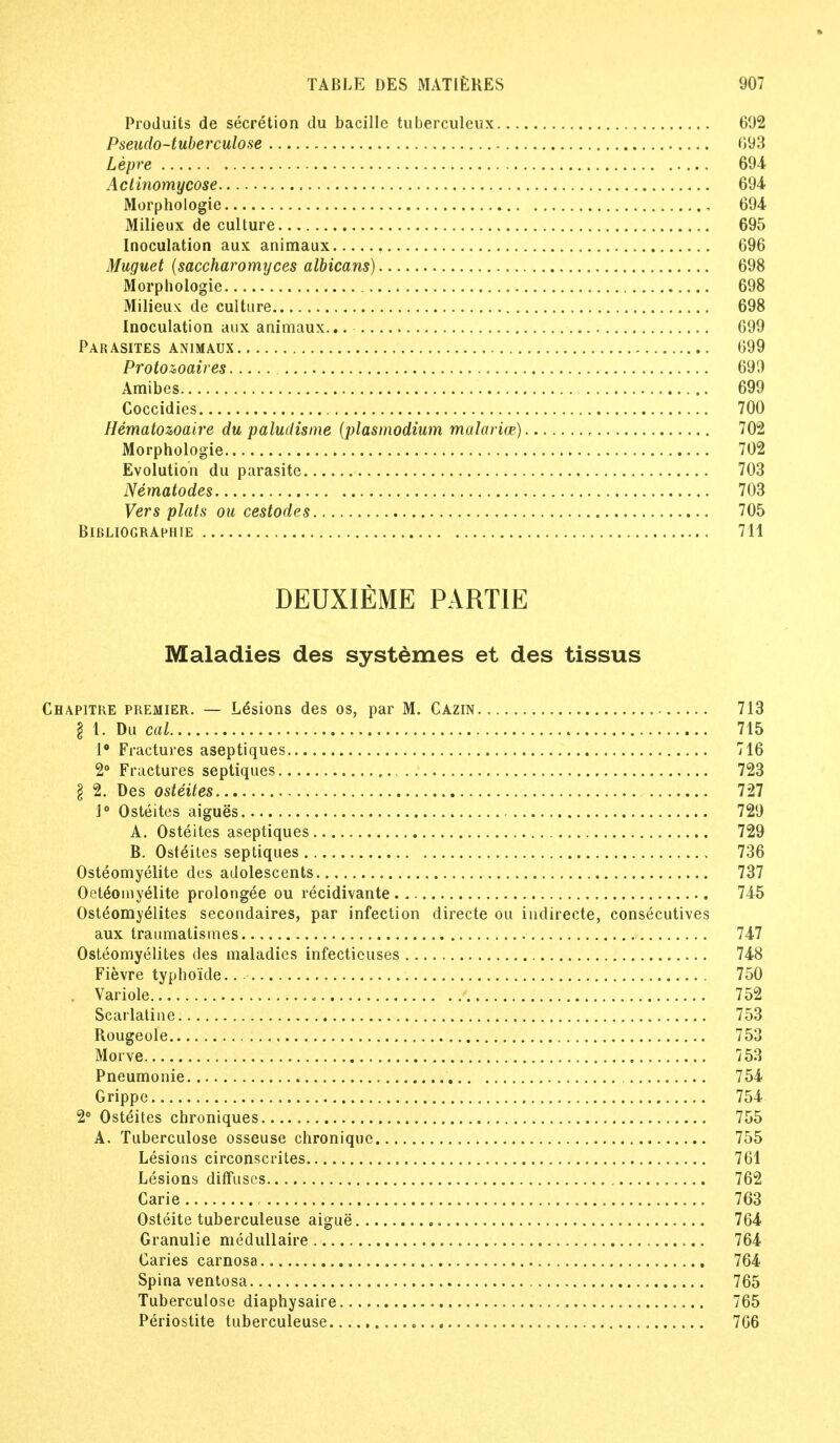 Produits de secretion du bacille tuberculeux 692 Pseudo-tuberculose 093 Lepre 694 Actinomycose 694 Morphologie 694 Milieux de culture 695 Inoculation aux animaux 696 Muguet (saccharomyces albicans) 698 Morphologie 698 Milieu* de culture 698 Inoculation aux animaux... 699 Parasites animaux 699 Protozoaires 699 Amibes 699 Coccidies 700 Hematowaire du paludisme (plasmodium malarice) 702 Morphologie 702 Evolution du parasite 703 Nematodes 703 Vers plats ou cestodes 705 BlBLIOGRAPHlE 711 DEUXIEME PARTIE Maladies des systemes et des tissus Chapitre premier. — Lesions des os, par M. Cazin 713 § 1. Du cal 715 1° Fractures aseptiques 716 2° Fractures septiques 723 I 2. Des osteites 727 1° Osteites aigues 729 A. Osteites aseptiques 729 B. Osteites septiques , 736 Osteomyelite des adolescents 737 Oet6o my elite prolongee ou recidivante 745 Osteomyelites secondaires, par infection directe ou indirecte, consecutives aux traumatismes 747 Osteomyelites des maladies infectieuses 748 Fievre typhoide.. -• 750 , Variole 752 Scarlatine 753 Rougeole 753 Morve 753 Pneumonie 754 Grippe 754 2° Osteites chroniques 755 A. Tuberculose osseuse chronique 755 Lesions circonscrites 761 Lesions diffuses 762 Carie , 763 Osteite tuberculeuse aigue 764 Granulie medullaire 764 Caries carnosa 764 Spina ventosa 765 Tuberculose diaphysaire 765 Periostite tuberculeuse «, 766