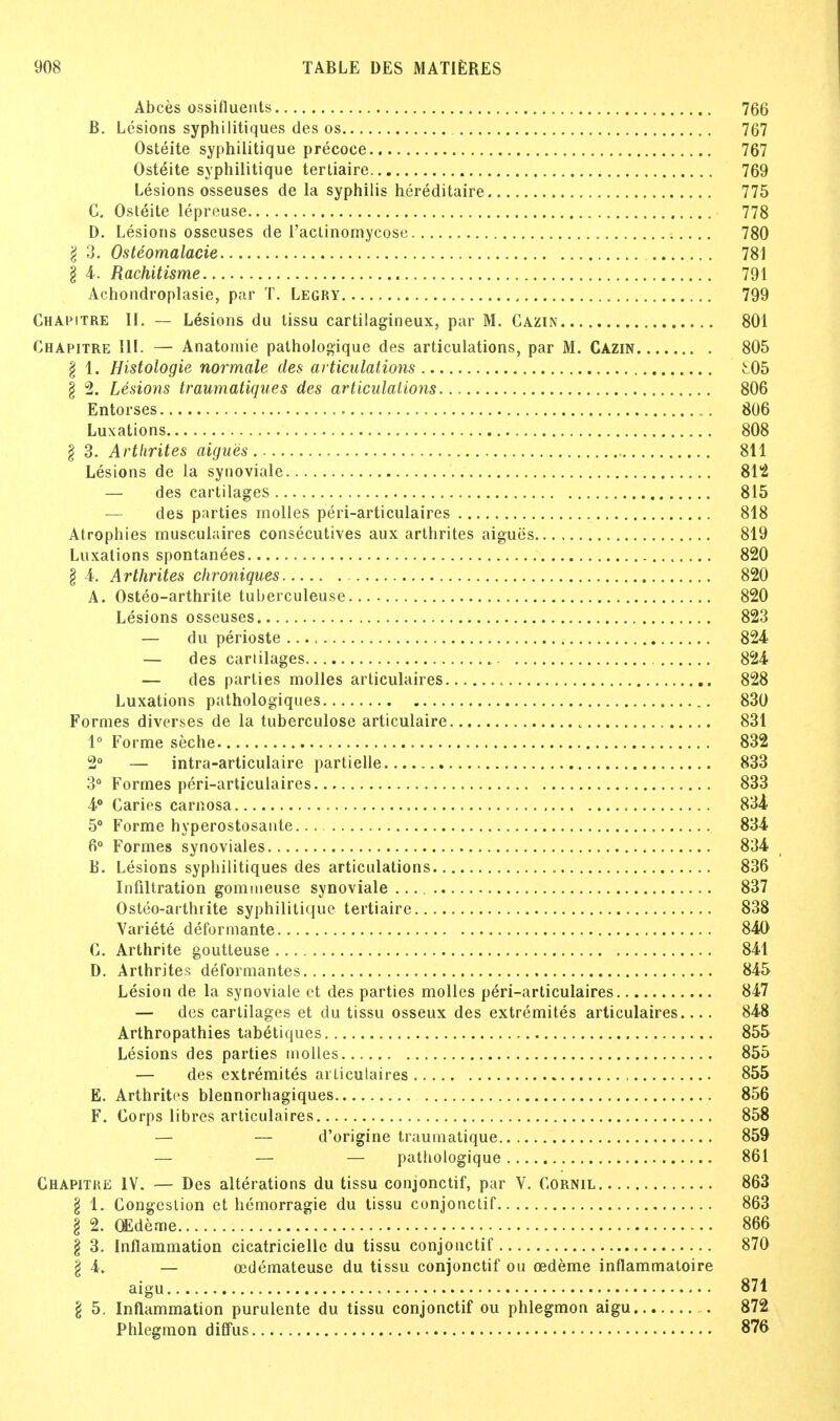 Abces ossifluents 766 B. Lesions syphilitiques des os 767 Osteite syphilitique precoee 767 Osteite syphilitique tertiaire 769 Lesions osseuses de la syphilis hereditaire 775 C. Osteite lepreuse 778 D. Lesions osseuses de l'aclinomycose 780 I 3. Osteomalacic 781 I 4. Rachitisme 791 Achondroplasie, par T. Legry , 799 Chapitre II. — Lesions du tissu cartilagineux, par M. Cazin 801 Chapitre III. — Anatomie pathologique des articulations, par M. Cazin 805 I 1. Histologie normale des articulations ^05 § 2. Lesions traumatiques des articulations 806 Entorses 806 Luxations 808 § 3. Arthrites aigues 811 Lesions de la synoviale 812 — des cartilages 815 — des parties molles peri-articulaires 818 Atrophies musculaires consecutives aux arthrites aigues 819 Luxations spontanees 820 § 4. Arthrites chroniques 820 A. Osteo-arthrite tuberculeuse 820 Lesions osseuses 823 — du perioste 824 — des cartilages 824- — des parlies molles articulaires 828 Luxations pathologiques 830 Formes diverses de la tuberculose articulaire 831 1° Forme seche 832 2° — intra-articulaire partielle 833 3° Formes peri-articulaires 833 4° Caries carnosa 834 5° Forme hyperostosante 834 6° Formes synoviales 834 B. Lesions syphilitiques des articulations 836 Infiltration gommeuse synoviale 837 Osteo-arthrite syphilitique tertiaire 838 Variete deformante 840 0. Arthrite goutteuse 841 D. Arthrites deformantes 845 Lesion de la synoviale ct des parties molles peri-articulaires 847 — des cartilages et du tissu osseux des extremites articulaires 848 Arthropathies tabetiques 855 Lesions des parties molles... 855 — des extremites articulaires 855 E. Arthrites blennorhagiques 856 F. Corps libres articulaires 858 — — d'origine traumatique 859 — — — pathologique 861 Chapitre IV. — Des alterations du tissu conjonctif, par V. Cornil 863 I 1. Congestion et hemorragie du tissu conjonctif 863 § 2. OEdeme 1 866 § 3. Inflammation cicatricielle du tissu conjonctif 87G § 4. — cedemateuse du tissu conjonctif on oedeme inflammatoire aigu 871 \ 5. Inflammation purulente du tissu conjonctif ou phlegmon aigu ,.. 872 Phlegmon diffus 876