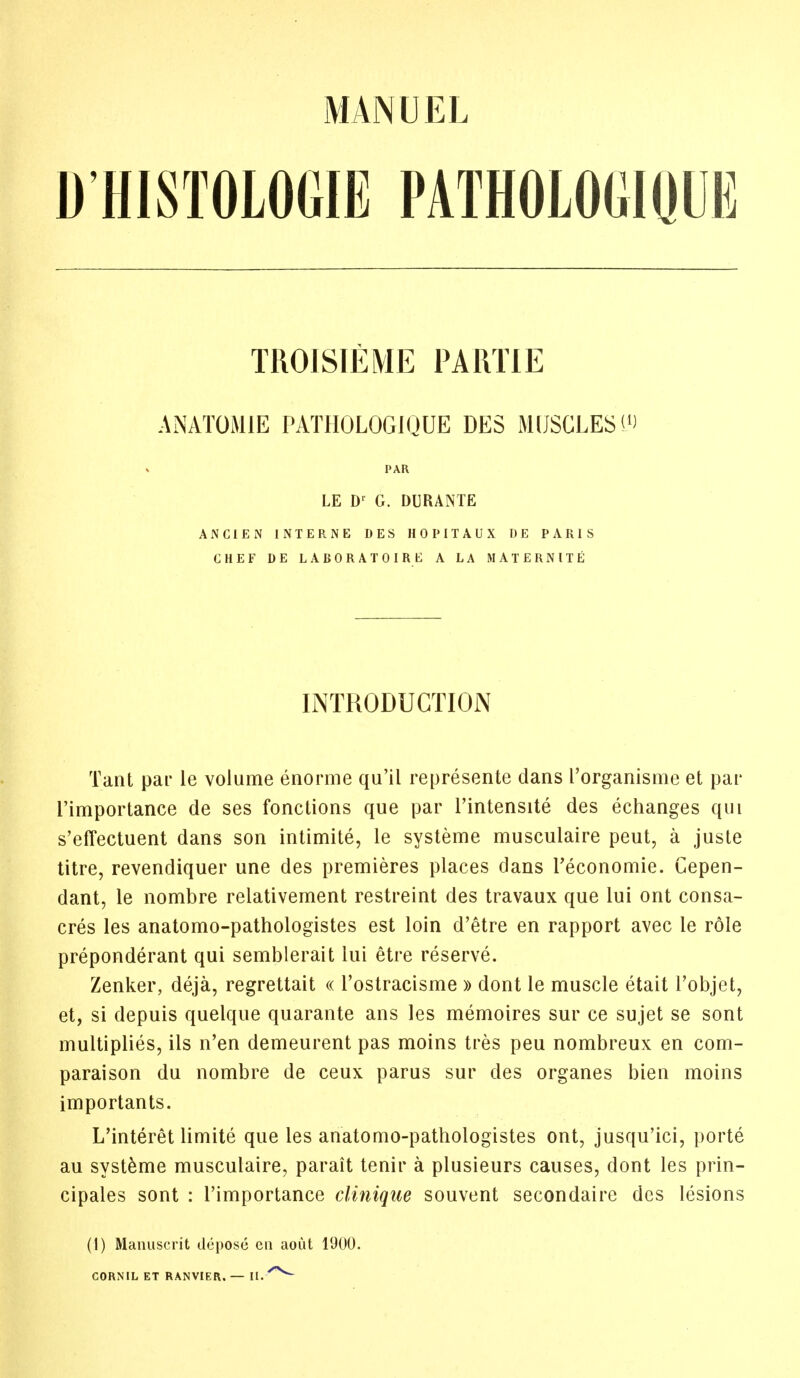 D'HISTOLOGIE PATHOLOGIQUE TROISIEME PARTIE AN ATOM IE PATHOLOGIQUE DES MUSCLES'1) PAR LE Dr G. DURANTE ANC1EN INTERNE DES HOPITAUX I) E PARIS CHEF DE LABORATOI RE A LA MATERNITE INTRODUCTION Tant par le volume enorme qu'il represente dans I'organisme et par l'importance de ses fonctions que par l'intensite des echanges qui s'effectuent dans son intimite, le systeme musculaire peut, a juste titre, revendiquer une des premieres places dans l'economie. Cepen- dant, le nombre relativement restreint des travaux que lui ont consa- cres les anatomo-pathologistes est loin d'etre en rapport avec le role preponderant qui semblerait lui etre reserve. Zenker, deja, regrettait « l'ostracisme » dont le muscle etait l'objet, et, si depuis quelque quarante ans les memoires sur ce sujet se sont multiplies, ils n'en demeurent pas moins tres peu nombreux en com- paraison du nombre de ceux parus sur des organes bien moins importants. L'interet limite que les anatomo-pathologistes ont, jusqu'ici, porte au systeme musculaire, parait tenir a plusieurs causes, dont les prin- cipales sont : l'importance clinique souvent secondaire des lesions (1) Manuscrit depose en aout 1900. CORNIL ET RANVIER. — II./*S>