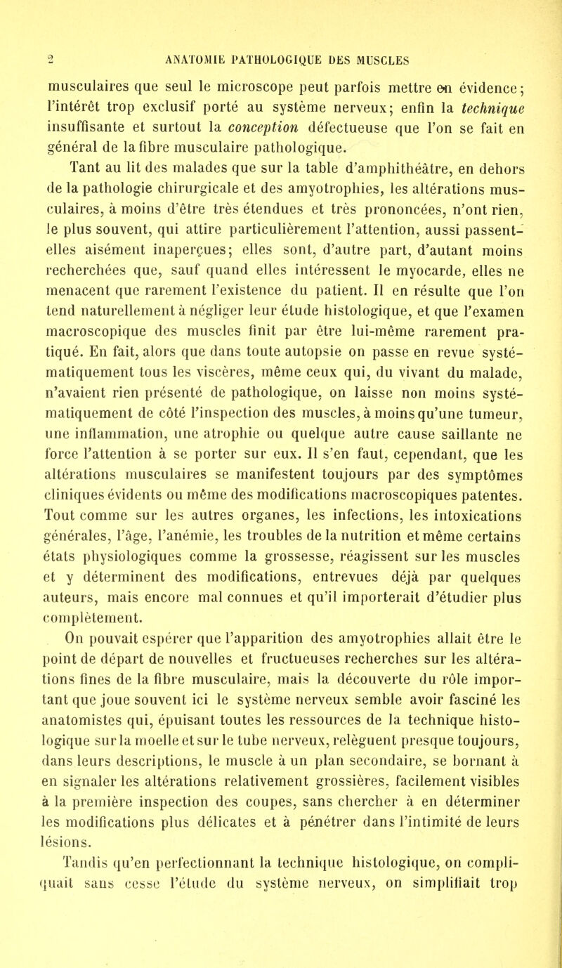 musculaires que seul le microscope peut parfois mettre en evidence; l'interet trop exclusif porte au systeme nerveux; enfin la technique insuffisante et surtout la conception defectueuse que Ton se fait en general de la fibre musculaire pathologique. Tant au lit des malades que sur la table d'amphitheatre, en dehors de la pathologie chirurgicale et des amyotrophies, les alterations mus- culaires, a moins d'etre tres etendues et tres prononcees, n'ont rien, le plus souvent, qui attire particulierement l'attention, aussi passent- elles aisement inapercues; elies sont, d'autre part, d'autant moins recherchees que, sauf quand elles interessent le myocarde, elles ne menacent que rarement Fexistence du patient. II en resulte que Ton tend naturellement a negliger leur elude histologique, et que l'examen macroscopique des muscles finit par etre lui-meme rarement pra- tique. En fait, alors que dans toute autopsie on passe en revue syste- matiquement tous les visceres, raeme ceux qui, du vivant du malade, n'avaient Hen presente de pathologique, on laisse non moins syste- matiquement de cote l'inspection des muscles, a moins qu'une tumeur, une inflammation, une atrophie ou quelque autre cause saillante ne force l'attention a se porter sur eux. II s'en faut, cependant, que les alterations musculaires se manifestent toujours par des symptomes cliniques evidents ou m6me des modifications macroscopiques patentes. Tout comme sur les autres organes, les infections, les intoxications generates, l'age, l'anemie, les troubles de la nutrition etmeme certains etats physiologiques comme la grossesse, reagissent sur les muscles et y determinent des modifications, entrevues deja par quelques auteurs, mais encore mal connues et qu'il importerait d'etudier plus completement. On pouvait esperer que l'apparition des amyotrophies allait etre le point de depart de nouvelles et fructueuses recherches sur les altera- tions fines de la fibre musculaire, mais la decouverte du role impor- tant que joue souvent ici le systeme nerveux semble avoir fascine les anatomistes qui, epuisant toutes les ressources de la technique histo- logique sur la moelle et sur le tube nerveux, releguent presque toujours, dans leurs descriptions, le muscle a un plan secondaire, se bornant a en signaler les alterations relativement grossieres, facilement visibles a la premiere inspection des coupes, sans chercher a en determiner les modifications plus delicates et a penetrer dans l'intimite de leurs lesions. Tandis qu'en perfectionnant la technique histologique, on compli- quait sans cessc l'etude du systeme nerveux, on simpliliait trop