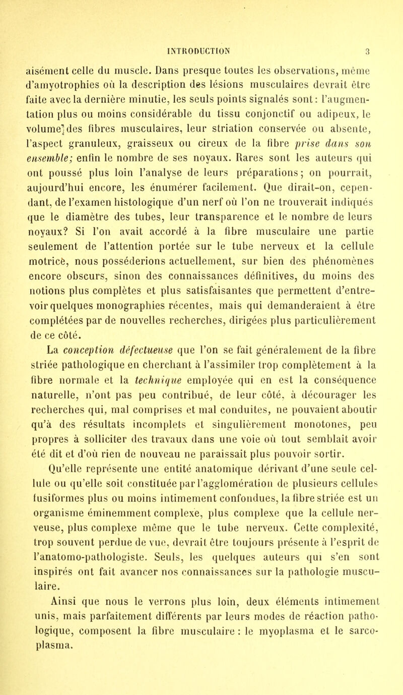 aisement celle du muscle. Dans presque toutes les observations, meme □amyotrophies ou la description des lesions musculaires devrait etre faite avecla derniere minutie, les seuls points signales sont: l'augmen- tation plus ou moins considerable du tissu conjonctif ou adipeux, le volume] des fibres musculaires, leur striation conservee ou absente, l'aspect granuleux, graisseux ou cireux de la fibre prise dans son ensemble; enfin le nombre de ses noyaux. Rares sont les auteurs qui ont pousse plus loin l'analyse de leurs preparations; on pourrait, aujourd'hui encore, les enumerer facilement. Que dirait-on, cepen- dant, de Texamen histologique d'un nerf ou Ton ne trouverait indiques que le diametre des tubes, leur transparence et le nombre de leurs noyaux? Si Ton avait accorde a la fibre musculaire une partie seulement de l'attention portee sur le tube nerveux et la cellule motrice, nous possederions actuellement, sur bien des phenomenes encore obscurs, sinon des connaissances definitives, du moins des notions plus completes et plus satisfaisantes que permettent d'entre- voirquelques monographies recentes, mais qui demanderaient a etre completers par de nouvelles recherches, dirigees plus particulierement de ce cote. La conception defectueuse que Ton se fait generalement de la fibre striee pathologique en cherchant a l'assimiler trop completement a la fibre normale et la technique employee qui en est la consequence naturelle, n'ont pas peu contribue, de leur cote, a decourager les recherches qui, mal comprises et mal conduites, ne pouvaient aboutir qu'a des resultats incomplets et singulierement monotones, peu propres a sollicker des travaux dans une voie ou tout semblait avoir ete dit et d'oii rien de nouveau ne paraissait plus pouvoir sortir. Qu'elle represente une entite anatomique derivant d'une seule cel- lule ou qu'elle soit constitute par l'agglomeration de plusieurs cellules fusiformes plus ou moins intimement confondues, la fibre striee est un organisme eminemment complexe, plus complexe que la cellule ner- veuse, plus complexe meme que le tube nerveux. Gette complexity, trop souvent perdue de vue, devrait etre toujours presente a fesprit de l'anatomo-pathologiste. Seuls, les quelques auteurs qui s'en sont inspires ont fait avancer nos connaissances sur la pathologie muscu- laire. Ainsi que nous le verrons plus loin, deux elements intimement unis, mais parfaitement differents par leurs modes de reaction patho- logique, composent la fibre musculaire : le myoplasma et le sarco- plasma.