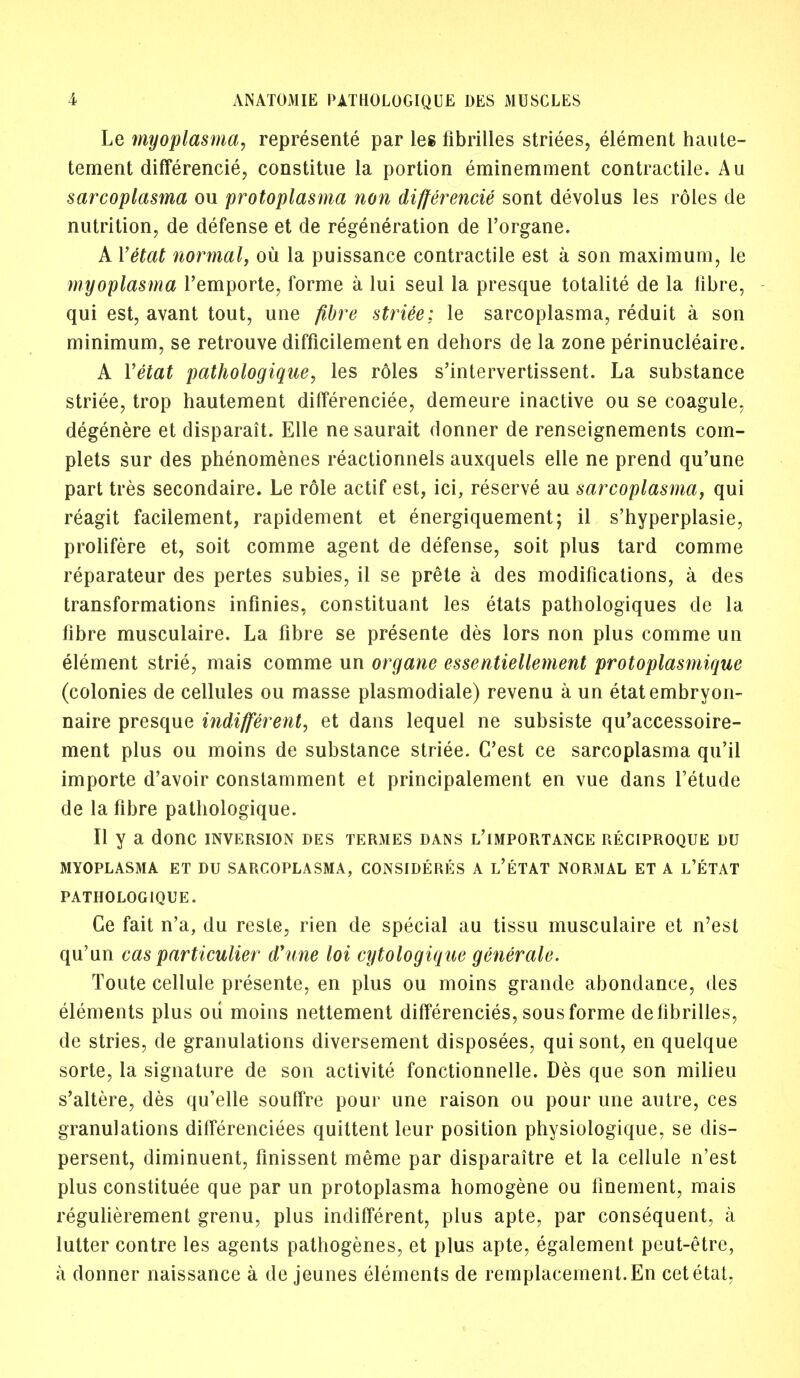 Le myoplasma7 represente par leg fibrilles striees, element haute- tement differencie, constitue la portion eminemment contractile. Au sarcoplasma ou protoplasma non differencie sont devolus les roles de nutrition, de defense et de regeneration de l'organe. A Yetat normal, ou la puissance contractile est a son maximum, le myoplasma l'emporte, forme a lui seul la presque totalite de la fibre, qui est, avant tout, une fibre striee; le sarcoplasma, reduit a son minimum, se retrouve difficilement en dehors de la zone perinucleaire. A Yetat pathologique, les roles s'intervertissent. La substance striee, trop hautement differenciee, demeure inactive ou se coagule, degenere et disparait. Elle ne saurait donner de renseignements com- plets sur des phenomenes reactionnels auxquels elle ne prend qu'une part tres secondaire. Le role actif est, ici, reserve au sarcoplasma, qui reagit facilement, rapidement et energiquement; il s'hyperplasie, prolifere et, soit comme agent de defense, soit plus tard comme reparateur des pertes subies, il se prete a des modifications, a des transformations infinies, constituant les etats pathologiques de la fibre musculaire. La fibre se presente des lors non plus comme un element strie, mais comme un organe essentiellement protoplasmique (colonies de cellules ou masse plasmodiale) revenu a un etatembryon- naire presque indifferent, et dans lequel ne subsiste qu'accessoire- ment plus ou moins de substance striee. C'est ce sarcoplasma qu'il importe d'avoir constamment et principalement en vue dans l'etude de la fibre pathologique. II y a done inversion des termes dans l'importance reciproque du MYOPLASMA ET DU SARCOPLASMA, CONSIDERES A l'eTAT NORMAL ET A L'ETAT PATHOLOGIQUE. Ce fait n'a, du reste, rien de special au tissu musculaire et n'est qu'un cas particulier d'une loi cytologique generate. Toute cellule presente, en plus ou moins grande abondance, des elements plus ou moins nettement differencies, sous forme de fibrilles, de stries, de granulations diversement disposees, qui sont, en quelque sorte, la signature de son activite fonctionnelle. Des que son milieu s'altere, des qu'elle souffre pour une raison ou pour une autre, ces granulations differenciees quittent leur position physiologique, se dis- persed, diminuent, finissent merae par disparaitre et la cellule n'est plus constitute que par un protoplasma homogene ou finement, mais regulierement grenu, plus indifferent, plus apte, par consequent, a lutter contre les agents pathogenes, et plus apte, egalement peut-etre, a donner naissance a de jeunes elements de remplacemenl.En cetetaL