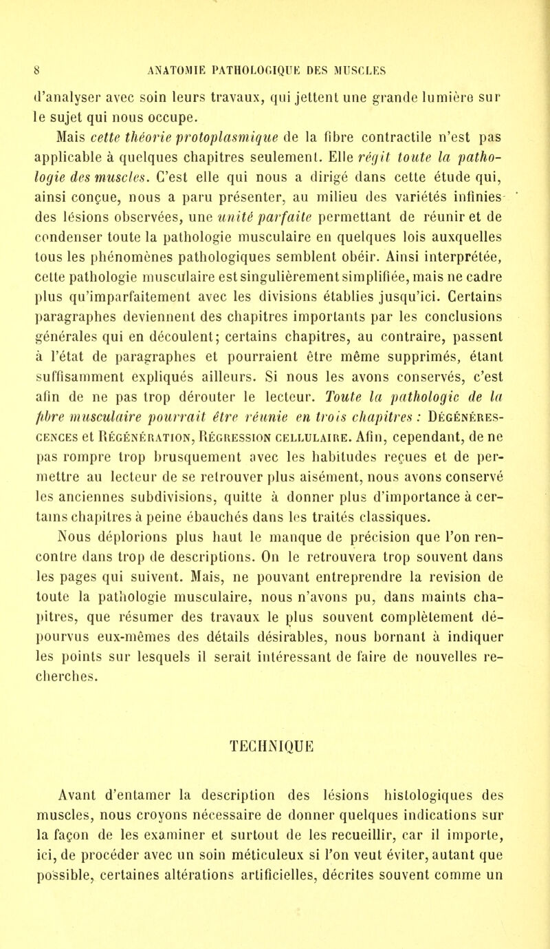 d'analyser avec soin leurs travaux, qui jettent une grancle lumiere sur le sujet qui nous occupe. Mais cette theorie protoplasmique de la fibre contractile n'est pas applicable a quelques chapitres seulement. Elle regit toute la patho- logie des muscles. C'est elle qui nous a dirige dans cette etude qui, ainsi concue, nous a paru presenter, au milieu des varietes infinies des lesions observees, une unite parfaite permettant de reunir et de condenser toute la pathologie musculaire en quelques lois auxquelles tous les phenomenes pathologiques semblent obeir. Ainsi interpreted, cette pathologie musculaire est singulierement simplified, mais ne cadre plus qu'imparfaitement avec les divisions etablies jusqu'ici. Certains paragraphes deviennent des chapitres importants par les conclusions generates qui en decoulent; certains chapitres, au contraire, passent a l'etat de paragraphes et pourraient etre meme supprimes, etant suffisamment expliques ailleurs. Si nous les avons conserves, c'est afin de ne pas trop derouter le lecteur. Toute la pathologic de la fibre musculaire pourrait ttre reunie en trois chapitres: Degeneres- cences et Regeneration, Regression cellulaire. Afin, cependant, de ne pas rompre trop brusquement avec les habitudes recues et de per- mettre au lecteur de se relrouver plus aisement, nous avons conserve les anciennes subdivisions, quitte a donner plus d'importance a cer- tains chapitres a peine ebauches dans les traites classiques. Nous deplorions plus haut le manque de precision que Ton ren- contre dans trop de descriptions. On le retrouvera trop souvent dans les pages qui suivent. Mais, ne pouvant entreprendre la revision de toute la pathologie musculaire, nous n'avons pu, dans maints cha- pitres, que resumer des travaux le plus souvent complelement de- pourvus eux-memes des details desirables, nous bornant a indiquer les points sur lesquels il serait interessant de faire de nouvelles re- cherches. TECHNIQUE Avant d'entatner la description des lesions histologiques des muscles, nous croyons necessaire de donner quelques indications sur la fagon de les examiner et surtout de les recueillir, car il importe, ici, de proceder avec un soin meticuleux si Ton veut eviter, autant que possible, certaines alterations artificielles, decrites souvent comme un