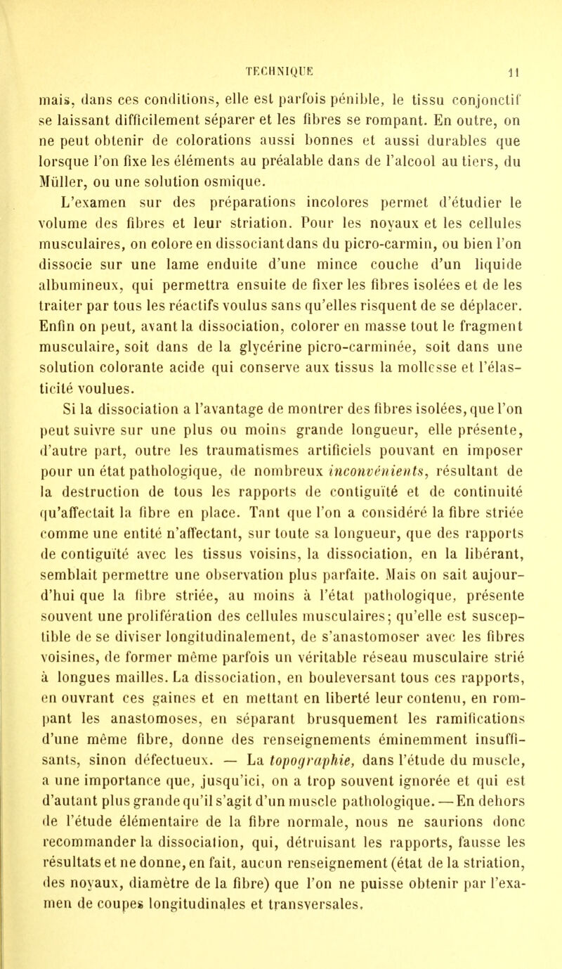 mais, dans ces conditions, elle est parfois penible, le tissu conjonctif se laissant difficilement separer et les fibres se rompant. En outre, on ne peut obtenir de colorations aussi bonnes et aussi durables que lorsque Ton fixe les elements au prealable dans de l'alcool au tiers, du Muller, ou une solution osmique. L'examen sur des preparations incolores permet d'etudier le volume des fibres et leur striation. Pour les noyaux et les cellules musculaires, on eolore en dissociantdans du picro-carmin, ou bien Ton dissocie sur une lame enduite d'une mince couche d'un liquide albumineux, qui permettra ensuite de fixer les fibres isolees et de les traiter par tous les reactifs voulus sans qu'elles risquent de se deplacer. Enfin on peut, avant la dissociation, colorer en masse tout le fragment musculaire, soit dans de la glycerine picro-carminee, soit dans une solution colorante acide qui conserve aux tissus la mollcsse et l'elas- ticile voulues. Si la dissociation a l'avantage de montrer des fibres isolees, que Ton peut suivre sur une plus ou moins grande longueur, elle presente, d'autre part, outre les traumatismes artificiels pouvant en imposer pour un etat pathologique, de nombreux inconvAnients, resultant de la destruction de tous les rapports de contiguite et de continuite qu'affectait la fibre en place. Tant que Ton a considere la fibre striee comme une entite n'affectant, sur toute sa longueur, que des rapports de contiguite avec les tissus voisins, la dissociation, en la liberant, semblait permettre une observation plus parfaite. Mais on sait aujour- d'hui que la fibre striee, au moins a l'etat pathologique, presente souvent une proliferation des cellules musculaires; qu'elle est suscep- tible de se diviser longitudinalement, de s'anastomoser avec les fibres voisines, de former meme parfois un veritable reseau musculaire strie a longues mailles. La dissociation, en bouleversant tous ces rapports, en ouvrant ces gaines et en mettant en liberte leur contenu, en rom- pant les anastomoses, en separant brusquement les ramifications d'une meme fibre, donne des renseignements eminemment insuffi- sants, sinon defectueux. — La topographie, dans l'etude du muscle, a une importance que, jusqu'ici, on a trop souvent ignoree et qui est d'autant plus grande qu'il s'agit d'un muscle pathologique. — En dehors de l'etude elementaire de la fibre normale, nous ne saurions done recommander la dissocialion, qui, detruisant les rapports, fausse les resultats et ne donne, en fait, aucun renseignement (etat de la striation, des noyaux, diametre de la fibre) que Ton ne puisse obtenir par l'exa- men de coupes longitudinales et transversales.