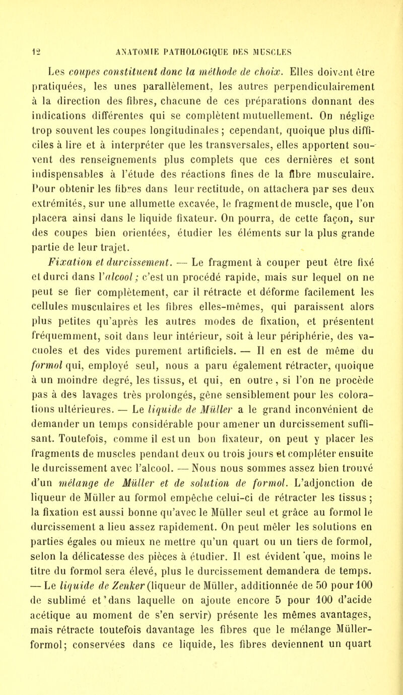 Les coupes constituent done la methode de choix. Elles doiv^nt etre pratiquees, les unes parallelement, les autres perpendiculairement a la direction des fibres, chacune de ces preparations donnant des indications differentes qui se complement mutuellement. On neglige trop souvent les coupes longitudinales ; cependant, quoique plus diffi- ciles a lire et a interpreter que les transversales, elles apportent sou- vent des renseignements plus complets que ces dernieres et sont indispensables a l'etude des reactions fines de la fibre musculaire. Pour obtenir les fibres dans leur rectitude, on attachera par ses deux extremites, sur une allumette excavee, le fragment de muscle, que Ton placera ainsi dans le liquide fixateur. On pourra, de cette facon, sur des coupes bien orientees, etudier les elements sur la plus grande partie de leur trajet. Fixation et durcissement. — Le fragment a couper peut etre fixe etdurci dans Yalcool; e'est un procede rapide, mais sur lequel on ne peut se fier completement, car il retracte et deforme facilement les cellules musculaires et les fibres elles-memes, qui paraissent alors plus petites qu'apres les autres modes de fixation, et presentent frequemment, soit dans leur interieur, soit a leur peripheric, des va- cuoles et des vides purement artificiels. — II en est de meme du formol qui, employe seul, nous a paru egalement retracter, quoique a un moindre degre, les tissus, et qui, en outre, si Ton ne procede pas a des lavages tres prolonges, gene sensiblement pour les colora- tions ulterieures. — Le liquide de Muller a le grand inconvenient de demander un temps considerable pour amener un durcissement suffi- sant. Toutefois, comme il est un bon fixateur, on peut y placer les fragments de muscles pendant deux ou trois jours et completer ensuite le durcissement avec l'alcool. — Nous nous sommes assez bien trouve d'un melange de Muller et de solution de formol. L'adjonction de liqueur de Muller au formol empeche celui-ci de retracter les tissus ; la fixation est aussi bonne qu'avec le Muller seul et grace au formol le durcissement a lieu assez rapidement. On peut meler les solutions en parties egales ou mieux ne mettre qu'un quart ou un tiers de formol, selon la delicatesse des pieces a etudier. II est evident 'que, moins le titre du formol sera eleve, plus le durcissement demandera de temps. — Le liquide de Zenker (liqueur de Muller, additionnee de 50 pour 100 de sublime et'dans laquelle on ajoute encore 5 pour 100 d'acide acetique au moment de s'en servir) presente les memes avantages, mais retracte toutefois davantage les fibres que le melange Miiller- formol; conservees dans ce liquide, les fibres deviennent un quart