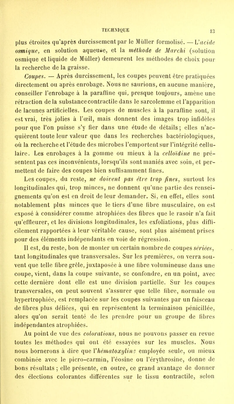 plus etroites qu'apres durcissement par le Muller formolise. —Uacide osmique, en solution aqueuse, et la methode de Marchi (solution osmique et liquide de Muller) demeurent les methodes de choix pour- la recherche de la graisse. Coupes. — Apres durcissement, les coupes peuvent etre pratiquees directement ou apres enrobage. Nous ne saurions, en aucune maniere, conseiller l'enrobage a la paraftine qui, presque toujours, amene une retraction dela substance contractile dans le sarcolemme et l'apparition de lacunes artificielles. Les coupes de muscles a la paraffine sont, il estvrai, tres jolies a l'ceil, mais donnent des images trop infideles pour que Ton puisse s'y fier dans une etude de details; elles n'ac- quierent toute leur valeur que dans les recherches bacteriologiques, ou la recherche et l'etude des microbes l'emportent sur Fintegrite cellu- laire. Les enrobages a la gomme ou mieux a la celloidine ne pre- sententpas ces inconvenients, lorsqu'ils sontmanies avec soin, et per- mettent de faire des coupes bien suffisamment fines. Les coupes, du reste, ne doivent pas etre trop fines, surtout les longitudinales qui, trop minces, ne donnent qu'une partie des rensei- gnements qu'on est en droit de leur demander. Si, en effet, elles sont notablement plus minces que le tiers d'une fibre musculaire, on est expose a considerer comme atrophiees des fibres que le rasoir n'a fait qu'effleurer, et les divisions longitudinales, les exfoliations, plus diffi- cilement rapportees a leur veritable cause, sont plus aisement prises pour des elements independants en voie de regression. II est, du reste, bon de monter un certain nombre de coupes seriees, tant longitudinales que transversales. Sur les premieres, on verra sou- vent que telle fibre grele, juxtaposee a une fibre volumineuse dans une coupe, vient, dans la coupe suivante, se confondre, en un point, avec cette derniere dont elle est une division partielle. Sur les coupes transversales, on peut souvent s'assurer que telle fibre, normale ou hypertrophiee, est remplacee sur les coupes suivantes par un faisceau de fibres plus deliees, qui en representent la terminaison penicillee, alors qu'on serait tente de les prendre pour un groupe de fibres independantes atrophiees. Au point de vue des colorations, nous ne pouvons passer en revue toutes les methodes qui ont ete essayees sur les muscles. Nous nous bornerons a dire que {'hematoxylins employee seule, ou mieux combinee avec le picro-carmin, l'eosine ou l'erythrosine, donne de bons resultats ; elle presente, en outre, ce grand avantage de donner des elections colorantes differentes sur le tissu contractile, selon