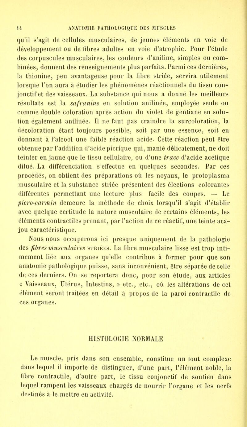 qu'il s'agit de cellules musculaires, de jeunes elements en voie de developpement ou de fibres adultes en voie d'atrophie. Pour l'etude des corpuscules musculaires, les couleurs d'aniline, simples ou com- biners, donnent des renseignements plus parfaits. Parmi ces dernieres, la thionine, peu avantageuse pour la fibre striee, servira utilement lorsque Ton aura a etuclier les phenomenes reactionnels du tissu con- jonctif et des vaisseaux. La substance qui nous a donne les meilleurs resultats est la safranine en solution anilinee, employee seule ou comme double coloration apres action du violet de gentiane en solu- tion egalement anilinee. II ne faut pas craindre la surcoloration, la decoloration etant toujours possible, soit par une essence, soit en donnant a l'alcool une faible reaction acide. Cette reaction peut etre obtenue par l'addition d'acide picrique qui, manie delicatement, ne doit teinter en jaune que le tissu cellulaire, ou d'une trace d'acide acetique dilue. La differenciation s'effectue en quelques secondes. Par ces procedes, on obtient des preparations ou les noyaux, le protoplasma musculaire et la substance striee presentent des elections colorantes dilferentes permettant une lecture plus facile des coupes. — Le picro-carmin demeure la methode de choix lorsqu'il s'agit d'etablir avec quelque certitude la nature musculaire de certains elements, les elements contractiles prenant, par Taction de ce reactif, une teinte aca- jou caracteristique. Nous nous occuperons ici presque uniquement de la pathologic des fibres musculaires strikes. La fibre musculaire lisse est trop inti- mement liee aux organes qu'elle contribue a former pour que son anatomie pathologique puisse, sans inconvenient, etre separee decelle dc ces derniers. On se reportera done, pour son etude, aux articles « Vaisseaux, Uterus, Intestins, » etc., etc., ou les alterations de cet element seront traitees en detail a propos de la paroi contractile de ces organes. HISTOLOGIE NORMALE Le muscle, pris dans son ensemble, constitue un tout complexe dans lequel il importe de distinguer, d'une part, l'element noble, la fibre contractile, d'autre part, le tissu conjonctif de soutien dans lequel rampent les vaisseaux charges de nourrir l'organe et les nerfs destines a le mettre en activite.