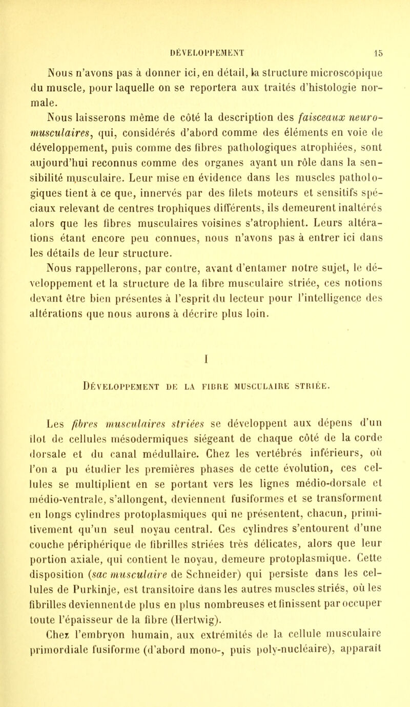 Nous n'avons pas a dormer ici, en detail, la structure microscopique du muscle, pour laquelle on se reportera aux traites d'histologie nor- male. Nous laisserons meme de cote la description des faisceaux neuro- musculaires, qui, considered d'abord comme des elements en voie de developpement, puis comme des fibres pathologiques atrophiees, sont aujourd'hui reconnus comme des organes ayant un role dans la sen- sibilite niusculaire. Leur mise en evidence dans les muscles patholo- giques tient a ce que, innerves par des filets moteurs et sensitifs spe- ciaux relevant de centres trophiques differents, ils demeurent inalteres alors que les fibres musculaires voisines s'atrophient. Leurs altera- tions etant encore peu connues, nous n'avons pas a entrer ici dans les details de leur structure. Nous rappellerons, par contre, avant d'entamer notre sujet, le de- veloppement et la structure de la fibre musculaire striee, ces notions devant etre bien presentes a l'esprit du lecteur pour l'intelligence des alterations que nous aurons a decrire plus loin. I Developpement de la fibre musculaire striee. Les fibres musculaires striees se developpent aux depens d'un ilot dc cellules mesodermiques siegeant de chaque cote de la corde dorsale et du canal medullaire. Chez les vertebres inferieurs, ou Ton a pu etudier les premieres phases de cette evolution, ces cel- lules se multiplient en se portant vers les lignes medio-dorsale et medio-ventrale, s'allongent, deviennent fusiformes et se transforment en longs cylindres protoplasmiques qui ne presentent, chacun, primi- tivement qu'un seul noyau central. Ces cylindres s'entourent d'une couche peripherique de librilles striees tres delicates, alors que leur portion axiale, qui contient le noyau, demeure protoplasmique. Cette disposition (sac musculaire de Schneider) qui persiste dans les cel- lules de Purkinje, est transitoire dans les autres muscles stries, ou les fibrilles deviennent de plus en plus nombreuses etfinissent paroccuper toute l'epaisseur de la fibre (Hertwig). Chez l'embryon humain, aux extremites de la cellule musculaire primordiale fusiforme (d'abord mono-, puis poly-nucleaire), apparait