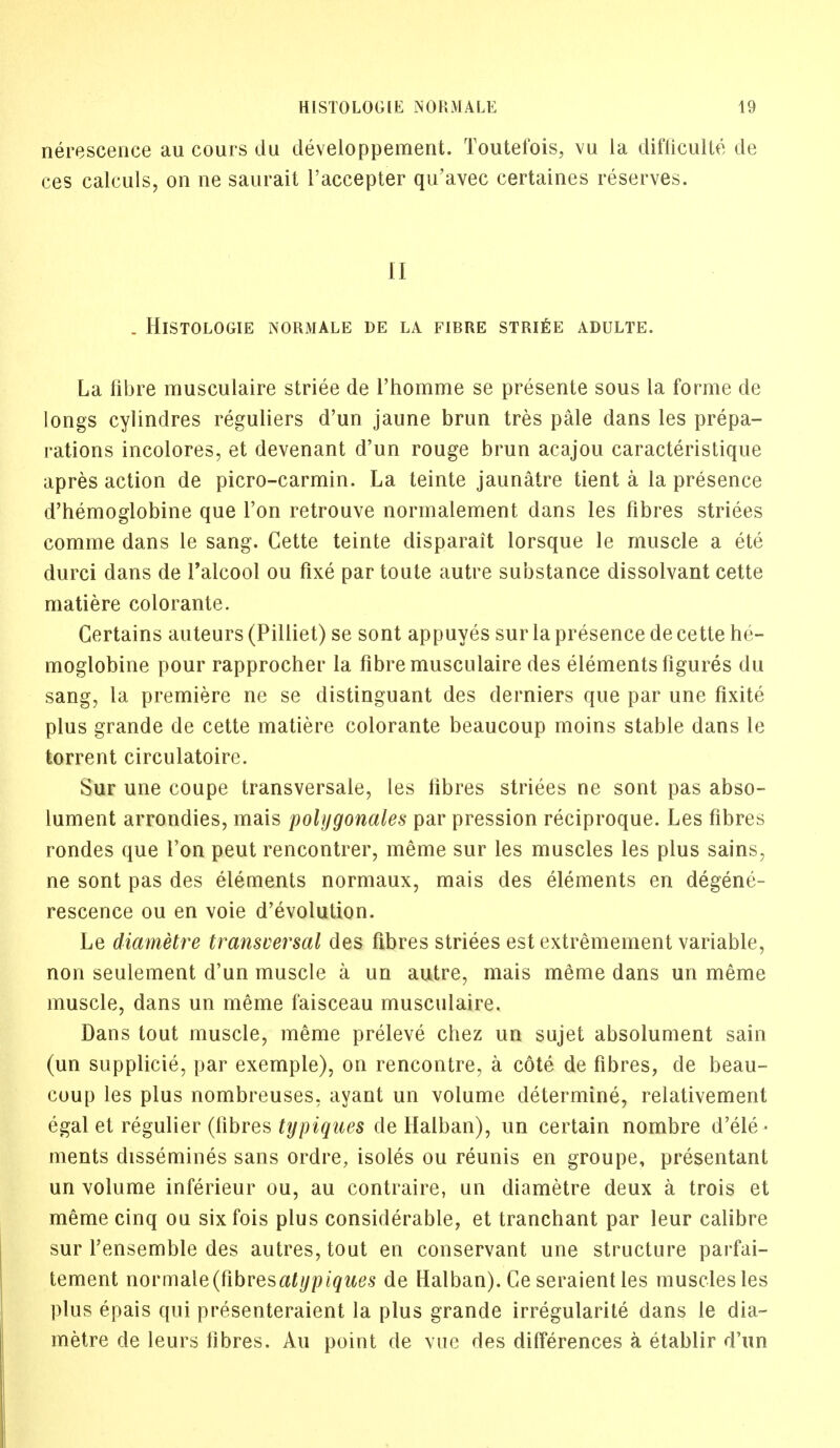 nerescence au cours du developpement. Toutefois, vu la difficulte cle ces calculs, on ne saurait l'accepter qu'avec certaines reserves. II . HlSTOLOGIE NORMALE DE LA FIBRE STRIDE ADULTE. La fibre musculaire striee de l'homme se presente sous la forme de longs cylindres reguliers d'un jaune brun tres pale dans les prepa- rations incolores, et devenant d'un rouge brun acajou caracteristique apres action de picro-carmin. La teinte jaunatre tient a la presence d'hemoglobine que Ton retrouve normalement dans les fibres striees comme dans le sang. Cette teinte disparait lorsque le muscle a ete durci dans de Talcool ou fixe par toute autre substance dissolvant cette matiere colorante. Certains auteurs (Pilliet) se sont appuyes sur la presence de cette he- moglobine pour rapprocher la fibre musculaire des elements figures du sang, la premiere ne se distinguant des derniers que par une fixite plus grande de cette matiere colorante beaucoup moins stable dans le torrent circulatoire. Sur une coupe transversale, les fibres striees ne sont pas abso- lument arrondies, mais polygonales par pression reciproque. Les fibres rondes que Ton peut rencontrer, raeme sur les muscles les plus sains, ne sont pas des elements normaux, mais des elements en degene- rescence ou en voie devolution. Le diametre transversal des fibres striees est extremement variable, non seulement d'un muscle a un autre, mais meme dans un meme muscle, dans un meme faisceau musculaire. Dans tout muscle, meme preleve chez un sujet absolument sain (un supplicie, par exemple), on rencontre, a cote de fibres, de beau- coup les plus nombreuses, ayant un volume determine, relativement egal et regulier (fibres typiques de Halban), un certain nombre d'ele - ments dissemines sans ordre, isoles ou reunis en groupe, presentant un volume inferieur ou, au contraire, un diametre deux a trois et meme cinq ou six fois plus considerable, et tranchant par leur calibre sur l'ensemble des autres, tout en conservant une structure parfai- tement novnm[e(fibvesatypiques de Halban). Ge seraient les muscles les plus epais qui presenteraient la plus grande irregularite dans le dia- metre de leurs fibres. Au point de vue des differences a etablir d'un