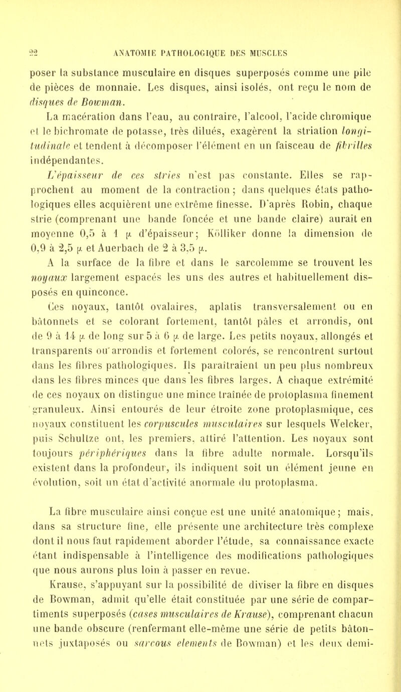 poser la substance musculaire en disques superposes comme une pile de pieces de monnaie. Les disques, ainsi isoles, ont recu le norn de disques de Bowman. La maceration dans l'eau, au contraire, l'alcool, Facide chromique et le bichromate de potasse, tres dilues, exagerent la strialion longi- tudinals et tendent a decomposer l'element en un faisceau de fibrilles independantes. L'epaisseur de ees stries nest pas constante. Elles se rap- prochent au moment de la contraction; dans quelques eiats patho- logiques elles acquierent une extreme finesse. D'apres Robin, chaque strie (comprenant une bande foncee et une bande claire) aurait en moyenne 0,5 a 1 \>. d'epaisseur; Kolliker donne !a dimension de 0,9 a 2,5 [jl et Auerbach de 2 a 3,5 A la surface de la fibre et dans le sarcolemme se trouvent les noyaux largement espaces les uns des autres et habituellement dis- poses en quinconce. Ces noyaux, tantot ovalaires, aplatis transversalement ou en batonnets et se colorant fortement, tantot pales et arrondis, ont de 9 a 14 \j. de long sur 5 a 6 \i cle large. Les petits noyaux. allonges et transparents ou* arrondis et fortement colores, se rencontrent surtout dans les fibres pathologiques. lis paraitraient un peu plus nombreux dans les fibres minces que dans les fibres larges. A chaque extremite de ces noyaux on distingue une mince trainee de protoplasma finement j^ranuleux. Ainsi entoures de leur etroite zone protoplasrnique, ces noyaux constituent les corpuscules musculaires sur lesquels Welcker, puis Schullze ont, les premiers, attire l'attention. Les noyaux sont toujours peripheriques dans la fibre adulte normale. Lorsqu'ils existent dans la profondeur, ils indiquent soit un element jeune en evolution, soit un etat d'activite anormale du protoplasma. La fibre musculaire ainsi concue est une unite anatomique; mais, dans sa structure fine, elle presente une architecture tres complexe dontil nous faut rapidement aborder l'etude, sa connaissance exacte etant indispensable a l'intelligence des modifications pathologiques que nous aurons plus loin a passer en revue. Krause, s'appuyant sur la possibility de diviser la fibre en disques de Bowman, admit qu'elle etait constituee par une serie de compar- timents superposes (cases musculaires de Krause), comprenant chacun une bande obscure (renfermant elle-meme une serie de petits baton- nets juxtaposes ou sarcous elements de Bowman) et les deux demi-