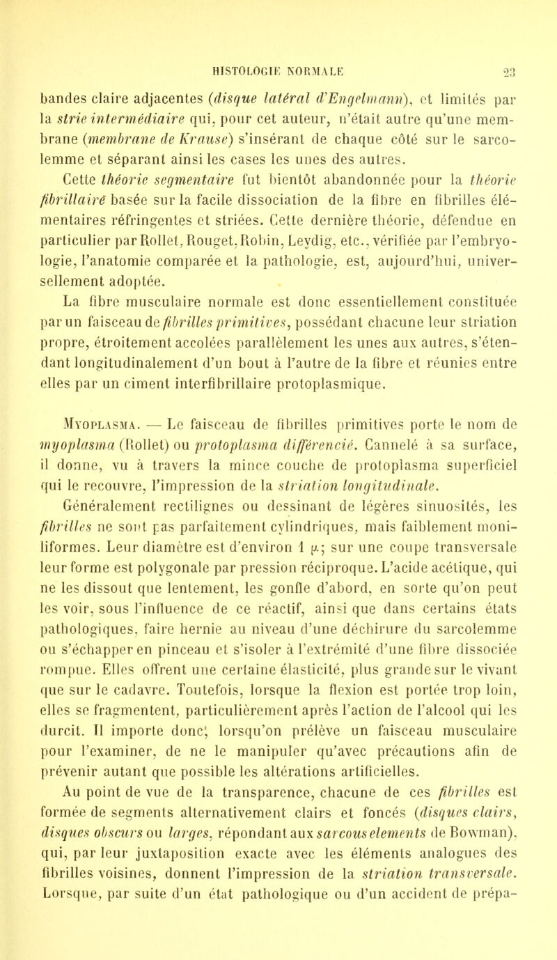 bandes claire adjacentes (disque lateral d'Engelmann), et limites par la strie intermediaire qui, pour cet auteur, u'etait autre qu'une mem- brane (membrane de Krause) s'inserant de chaque cote sur le sarco- lemme et separant ainsi les cases les unes des autres. Cette theorie segmentaire fut bientot abandonnee pour la theorie fibrillaire basee sur la facile dissociation de la fibre en fibriiles ele- mentaires refringentes et striees. Cette derniere theorie, defendue en particulier par Rollet, Rouget, Robin, Leydig, etc., verifiee par l'embryo- logie, l'anatomie comparee et la pathologie, est, aujourd'hui, univer- sellement adoptee. La fibre musculaire normale est done essentiellement constitute parun faisceau de fibriiles primitives, possedant chacune leur striation propre, etroitement accolees parallelement les unes aux autres, s'eten- dant longitudinalement d'un bout a Tautre de la fibre et reunies entre elles par un ciment interfibrillaire protoplasmique. Myoplasma. — Le faisceau de fibriiles primitives porte le nom de myoplasma (Rollet) ou protoplasma differencie. Cannele a sa surface, il donne, vu a travers la mince couche de protoplasma superficiel qui le recouvre, Timpression de la striation longitudinale. Generalement rectilignes ou dessinant de legeres sinuosites, les fibriiles ne sont pas parfaitement cylindriques, mais faiblement moni- liformes. Leur diametre est d'environ 1 p.; sur une coupe transversale leur forme est polygonale par pression reciproque. L'acide acetique, qui ne les dissout que lentement, les gonfle d'abord, en sorte qu'on peut les voir, sous l'influence de ce reactif, ainsi que dans certains etats patbologiques. faire hernie au niveau d'une dechirure du sarcolemme ou s'echapper en pinceau et s'isoler a l'extremite d'une fibre dissociee rompue. Elles offrent une ceriaine elasticite, plus grandesur le vivant que sur le cadavre. Toutefois, lorsque la flexion est portee trop loin, elles se fragmentent, particulierement apres Taction de l'alcool qui les durcit. Tl importe done; lorsqu'on preleve un faisceau musculaire pour l'examiner, de ne le manipuler qu'avec precautions afin de prevenir autant que possible les alterations artificielles. Au point de vue de la transparence, chacune de ces fibriiles est formee de segments alternativement clairs et fonces {disques clairs, disqnes obscurs ou larges, repondant aux sarcom e/m^is de Rowman), qui, par leur juxtaposition exacte avec les elements analogues des fibriiles voisines, donnent l'impression de la striation transversale. Lorsque, par suite d'un etat pathologique ou d'un accident de prepa-