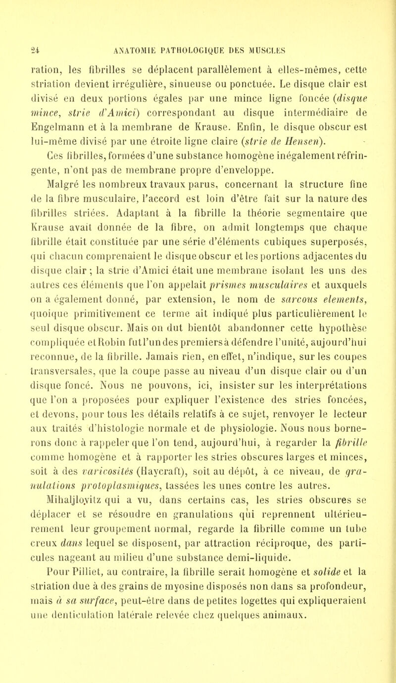 ration, les fibrilles se deplacent parallelement a elles-memes, cette striation devient irreguliere, sinueuse ou ponctuee. Le disque clair est divise en deux portions egales par une mince ligne foncee (disque mince, strie d'Amici) correspondant au disque intermediate de Engelmann et a la membrane de Krause. Enfin, le disque obscur est lui-meme divise par une etroite ligne claire (strie de Henseri). Ges fibrilles, formees d'une substance homogene inegalement refrin- gente, n'ont pas de membrane propre d'enveloppe. Malgre les nombreux travaux parus, concernant la structure fine de la fibre musculaire, l'accord est loin d'etre fait sur la nature cles fibrilles striees. Adaptant a la fibrille la theorie segmentaire que Krause avait donnee de la fibre, on admit longtemps que chaque fibrille etait constitute par une serie d'elements cubiques superposes, qui chacun comprenaient le disque obscur et les portions adjacentes du disque clair ; la strie d'Amici etait une membrane isolant les uns des autres ces elements que Ton appelait prismes musculaires et auxquels on a egalement donne, par extension, le nom de sarcous elements, quoique primitivement ce terme ait indique plus particulierement le seul disque obscur. Mais on dut bientot abandonner cette hypothese compliquee et Robin fut 1'un des premiers a defendre 1'unite, aujourd'hui reconnue, de la fibrille. Jamais rien, eneffet, n'indique, sur les coupes transversales, que la coupe passe au niveau d'un disque clair ou d'un disque fonce. Nous ne pouvons, ici, insister sur les interpretations que Ton a proposees pour expliquer l'existence des stries foncees, et devons, pour tous les details relatifs a ce sujet, renvoyer le lecteur aux traites d'histologie normale et de physiologie. Nous nous borne- rons done arappelerque Ton tend, aujourd'hui, a regarder la fibrille comrne homogene et a rapporter les stries obscures larges et minces, soit a des varicosites (Haycraft), soit au depot, a ce niveau, de gra- nulations -protoplasmiques, tassees les unes contre les autres. Mihaljlo.vitz qui a vu, dans certains cas, les stries obscures se deplacer et se resoudre en granulations qui reprennent ulterieu- rement leur groupement normal, regarde la fibrille comine un tube creux dans lequel se disposent, par attraction reciproque, des parti- cules nageant au milieu d'une substance demi-liquide. Pour Pilliet, au contraire, la fibrille serait homogene et solide et la striation due a des grains de myosine disposes non dans sa profondeur, mais a sa surface, peut-etre dans depetites logettes qui expliqueraient une dentieulation laterale relevee chez queiques animaux.
