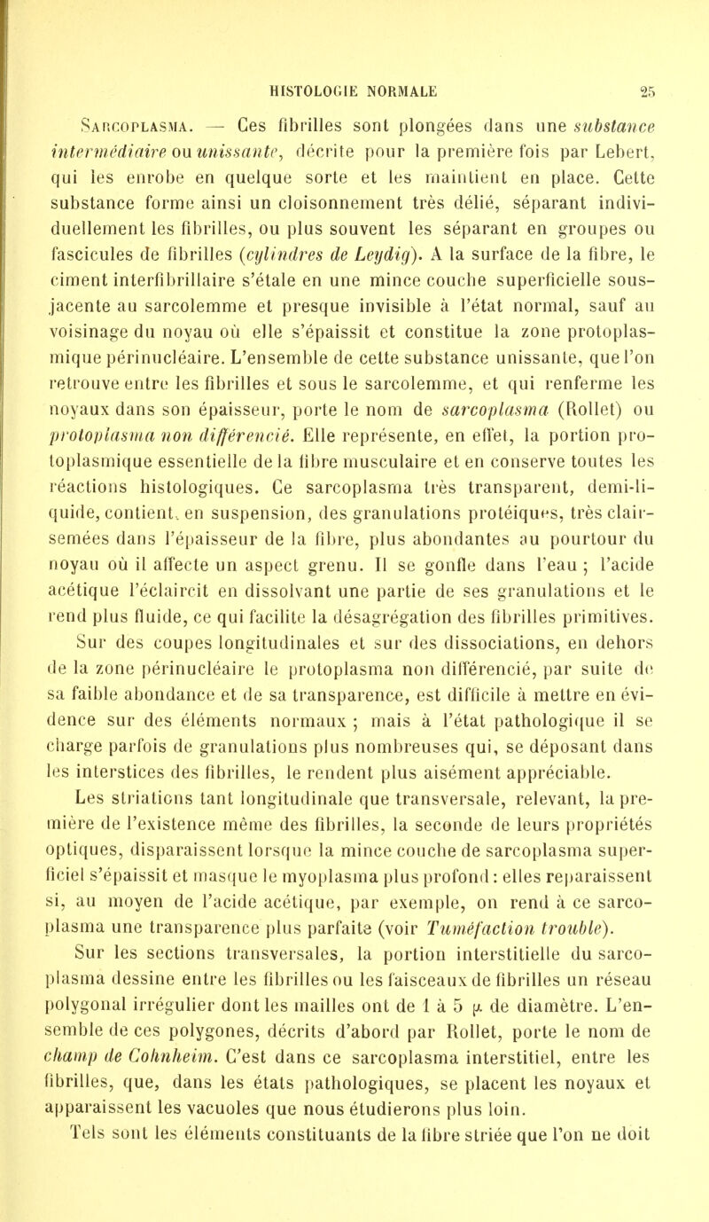 Sarcoplasma. — Ces flbrilles sont plongees dans une substance intermediaire ou unissante, decrite pour la premiere fois par Lebert, qui ies enrobe en quelque sorte et les maintient en place. Cette substance forme ainsi un cloisonnement tres delie, separant indivi- duellement les flbrilles, ou plus souvent les separant en groupes ou fascicules de flbrilles (cylindres de Leydig). A la surface de la fibre, le ciment interfibrillaire s'etale en une mince couche superficielle sous- jacente au sarcolemme et presque invisible a l'etat normal, sauf an voisinage du noyau ou elle s'epaissit et constitue la zone protoplas- mique perinucleaire. L'ensemble de cette substance unissante, quel'on retrouve entre les flbrilles et sous le sarcolemme, et qui renferme les noyaux dans son epaisseur, porte le nom de sarcoplasma (Rollet) ou protopiasma non differencie. Elle represente, en effet, la portion pro- toplasmique essentielle de la fibre musculaire et en conserve toutes les reactions histologiques. Ge sarcoplasma ties transparent, demi-li- quide, contient, en suspension, des granulations proteiques, tres clair- semees dans 1'epaisseur de la fibre, plus abondantes au pourtour du noyau ou il affecte un aspect grenu. II se gonfle dans I'eau ; l'acide acetique i'eclaircit en dissolvant une partie de ses granulations et le rend plus fluide, ce qui facilite la desagregation des flbrilles primitives. Sur des coupes longitudinales et sur des dissociations, en dehors de la zone perinucleaire le protopiasma non differencie, par suite de sa faible abondance et de sa transparence, est difficile a mettre en evi- dence sur des elements normaux ; mais a l'etat pathologique il se charge parfois de granulations plus nombreuses qui, se deposant dans les interstices des flbrilles, le rendent plus aisement appreciable. Les striations tant longitudinale que transversale, relevant, la pre- miere de l'existence meme des flbrilles, la seconde de leurs proprietes optiques, disparaissent lorsque la mince couche de sarcoplasma super- ficiel s'epaissit et masque le myoplasma plus profond: elles reparaissent si, au moyen de l'acide acetique, par exemple, on rend a ce sarco- plasma une transparence plus parfaite (voir Tumefaction trouble). Sur les sections transversales, la portion interstitielle du sarco- plasma clessine entre les flbrilles ou les faisceaux de flbrilles un reseau polygonal irregulier dont les mailles ont de 1 a 5 [a de diametre. L'en- semble de ces polygones, decrits d'abord par Rollet, porte le nom de champ de Coknheim. C'est dans ce sarcoplasma interstitiel, entre les fibrilles, que, dans les etats pathologiques, se placent les noyaux et apparaissent les vacuoles que nous etudierons plus loin. Tels sont les elements constituants de la fibre striee que Ton ne doit