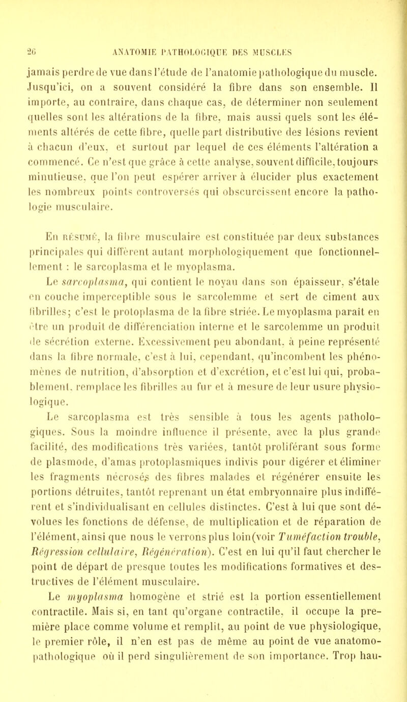 jamais perdre de vue dans l'etude de l'anatomie pathologique du muscle. Jusqu'ici, on a souvent considere la fibre dans son ensemble. II importe, au contraire, dans chaque cas, de determiner non seulement ({iielles sont les alterations de la fibre, mais aussi quels sont les ele- ments alteres de cette fibre, quelle part distributive des lesions revient a chacun d'eux. et surtout par lequel de ces elements l'alteration a commence. Ce n'est que grace a cette analyse, souvent difficile, toujours minutieuse. que Ton peut esperer arriver a clucider plus exactement les nombreux points controverses qui obscurcissent encore la patho- logic musculaire. En resume, la fibre musculaire est constitute par deux substances principales qui different autant morpliologiquement que fonctionnei- lement : le sarcoplasma et le myoplasma. Le sarcoplasma, qui contient lo noyau dans son epaisseur. s'etale en couche imperceptible sous le sarcolemme et sert de ciment aux librilles; c'est le protoplasma de la fibre striee. Le myoplasma parait en iHre un produit de differentiation interne et le sarcolemme un produit de secretion externe. Excessivement peu abondant. a peine represents dans la fibre normale, c'est a lui, cependant, qu'incombent les pheno- menes de nutrition, d'absorption et d'excrelion, et c'est lui qui, proba- blement. remplace les fibrilles au fur et a mesure de leur usure physio- logique. Le sarcoplasma est tres sensible a tous les agents patholo- giques. Sous la moindre influence il presente, avee la plus grande facilite, des modifications tres variees, tantot proliferant sous forme de plasmode, d'amas protoplasmiques indivis pour digerer eteliminer les fragments necroses des fibres malades et regenerer ensuite les portions detruites, tantot reprenant un etat embryonnaire plus indiffe- rent et s'individualisant en cellules distinctes. C'est a lui que sont de- volues les fonctions de defense, de multiplication et de reparation de l'element, ainsi que nous le verronsplus loin(voir Tumefaction trouble. Regression cellulaire, Regeneration). C'est en lui qu'il faut chercherle point de depart de presque toutes les modifications formatives et des- tructives de l'element musculaire. Le myoplasma homogene et strie est la portion essentiellement contractile. Mais si, en tant qu'organe contractile, ii occupe la pre- miere place comme volume et remplit, au point de vue physiologique, le premier role, il n'en est pas de meme au point de vue anatomo- pathologique ou il perd singulierement de son importance. Trop hau-