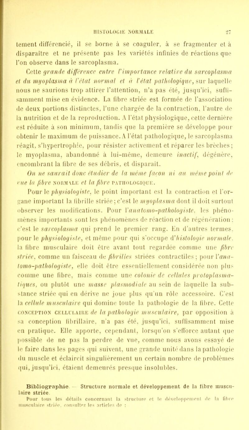 lenient diflerencie, il se borne a se coaguler, a se fragmenter et a disparaitre et ne presente pas les varietes infinies de reactions que Ton observe dans le sarcoplasma. Cette grande difference entre rimportance relative du sarcoplasma el du my op las ma a Vetat normal et a Ve'tat pathologique, sur laquelle nous ne saurions trop attirer l'attention. n'a pas ete, jusqu'ici, sufti- samment mise en evidence. La fibre striee est formee de Tassociation de deux portions distinctes, Tune chargee de la contraction. I'autre de la nutrition et de la reproduction. A I'etat physiologique, cette derniere est reduite a son minimum, tandis que la premiere se developpe pour obtenir le maximum de puissance. A I'etat pathologique, le sarcoplasma reagit, s'bypertropbie, pour resister activement et reparer les breches; le myoplasma. abandonne a lui-meme, demeure inactif, degenere, I'ucombranl la libre de ses debris, et disparait. On ne saurait done Ctudier de la memo facon ni un mime point de vue la fibre normvle et la fibre pathologique. Pour le physiologiste, le point important est la contraction et I'or- gane important la flbrille striee ;c'est le myoplasma dont il doit surtout observer les modifications. Pour Vanatomo-pathologiste, les pbeno- menes importanls sont les phenomenes do reaction et de regeneration ; e'est le sarcoplasma qui prend le premier rang. En d'autres termes. pour le physiologiste, <it memo pour qui s'occupe d'histologic normale. la libre musculaire doit etre avanl tout regardee comme une fibre strife, comme un faisceau de fibrilles striees contractiles; pour Vana- lomo-pathologiste, elle doit 6tre essentiellement consideree non plus comme une fibre, mais comme une colonic de cellules protoplasma- tiques, ou plutoi une masse plasmodiale au sein de laquelle la sub- stance striee qui en derive ne juue plus qu'uo role accessoire. C'est la cellule musculaire qui domine toute la pathologie de la fibre. Cette conception cellulaire de la pathologie musculaire, par opposition a >a conception fibriilaire. n'a pas ete. jusqu'ici. suffisamment mise en pratique. Elle apporte, cependant, lorsqu'on s'efTorce autant que possible de ne pas la pcrdre de vue, comme nous avons essaye de If faire dans les pages qui suivent, une grande unite* dans lapatbologie du muscle et eclaiirii singulierement un certain nombre de problemes qui, jusqu'ici, &taienl demeuros presque insolubles. Bibliographie Structure normale et developpement de la fibre muscu- laire striee Pour toua les details concernant la structure el l< d£veloppemen1 fie la film* musculaire stride, consultez \o< :irtirl<'> rle :