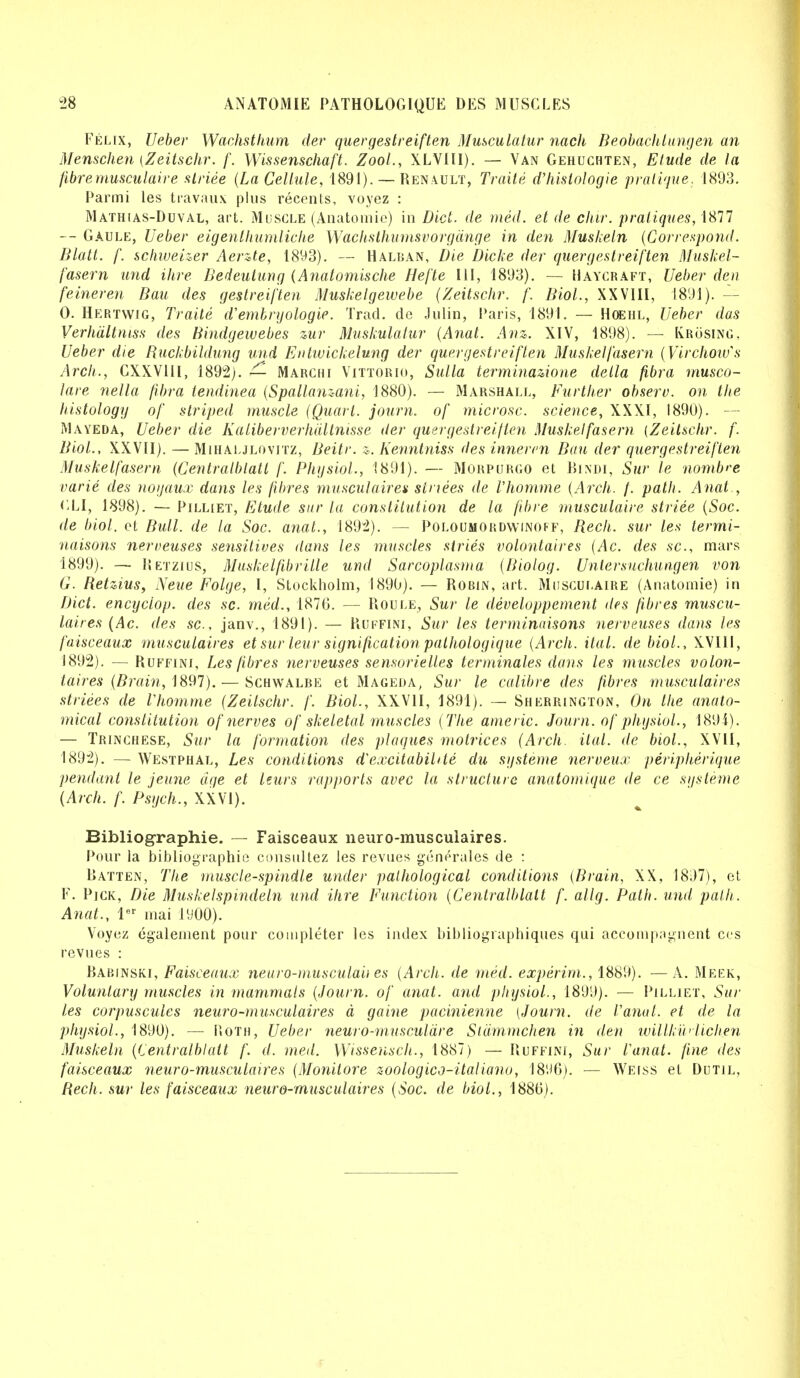 Felix, Ueber Wachsthum der quergestreiften Musculatur nach Beobachlungen an Menschen (Zeitschr. f. Wissenschaft. Zool., XLVIII). — Van Gehuchten, Etude de la fibre musculaire stride (La Cellule, 1891). — Renault, Traile d'hislologie pratique. 1893. Parmi les travaux plus recents, voyez : Mathias-Duval, art. Muscle (Anatomic) in Diet, de med. et de chir. pratiques, 1877 — Gaule, Ueber eigenthumliche Wachsthumsvorgdnge in den Musheln (Correspond. Blatt. f. schweizer Aerate, 1893). — Halban, Die Diche der quergestreiften Muskel- fasern und Hire Bedeutung (Anatomische Hefte III, 1893). — Haycraft, Ueber den feineren Bait des gestreiften Muskelgewebe (Zeitschr. f. Biol., XXVIII, 1891). - 0. Hertwig, Traile d'embryologie. Trad, de Julin, Paris, 1891. — Hoehl, Ueber das Verhdltniss des Bindgewebes zur Mushulalur (Anat. Anz. XIV, 1898). — Ivrosing, Ueber die Ruckbildung und Entwickelung der quergestreiften Muskelfasern (Virchoivs Arch., CXXV1II, 1892). — Marchi Vittorio, Sulla terminazione delta fibra rnusco- lare nella fibra tendinea (Spallanzani, 1880). — Marshall, Further observ. on the histology of striped muscle (Quart, journ. of microsc. science, XXXI, 1890). — Mayeda, Ueber die Kaliberverhdllnisse der quergestreiften Muskelfasern (Zeitschr. f. Biol., XXVII). — Mihaljlovitz, Beitr. z. Kenntniss des innercn Ban der quergestreiften Muskelfasern (Centralblatt f. Physiol., 1891). — Morpurgo et Bindi, Sur le nombre varie des noijaux dans les fibres musculaires siriees de Vhomme (Arch. f. path. Anat , GLI, 1898). — Pilhet, Etude sur la constitution de la fibre musculaire striee (Soc. de biol. et Bull, de la Soc. anat., 1892). — Poloumordwinoff, Rech. sur les termi- naisons nerreuses sensitives dans les muscles stries volontaires (Ac. des sc., mars 1899). — Ketzius, Muskelfibrille und Sarcoplasma (Biolog. Untersuchungen von G. Retzius, Neue Folge, I, Stockholm, 1890). — Robin, art. Musculaire (Anatomie) in Diet, encyclop. des sc. med., 1876. — Roule, Sur le developpement des fibres muscu- laires (Ac. des sc., janv., 1891). — Ruffini, Sur les terminaisons nerveuses dans les faisceaux musculaires et sur leur signification pathologique (Arch. ital. de biol., XVIII, 1892). — Ruffini, Les fibres nerveuses sensorielles terminates dans les muscles volon- taires (Brain, 1897). — Schwalbe et Mageda, Sur le calibre des fibres musculaires striees de Vhomme (Zeitschr. f. Biol., XXVII, 1891). — Sherrington, On the anato- mical constitution of nerves of skeletal muscles (The americ. Journ. of physiol., 1894). — Trinchese, Sur la formation des plaques motrices (Arch. Hal. de biol., XVII, 1892). — Westphal, Les conditions dexcitabibte du systeme nerveux peripherique pendant le jeune age et leurs rapports avec la structure anatomique de ce systeme (Arch. f. Psych., XXVI). Bibliographie. — Faisceaux neuro-musculaires. Pour la bibliographie consultez les revues generales de : Batten, The muscle-spindle under pathological conditions (Brain, XX, 1897), et F. Pick, Die Muskelspindeln und ihre Function (Centralblatt f. allg. Path, und path.. Anat., ler mai JUOO). Voyez egalement pour completer les index bibliographiques qui accompagnent cos revues : Babinski, Faisceaux neuro-musculau es (Arch, de med. experirn., 1889). — A. Meek, Voluntary muscles in mammals (Journ. of anal, and physiol., 1899). — Pilliet, Sur les corpuscules neuro-musculaires a gaine pacinienne (Journ. de I'anat. et de la physiol., 1890). — Roth, Ueber neuro-musculare Stdmmchen in den willkuHichen Muskeln (Centralblatt f. d. med. Wissensch., 1887) — Ruffini, Sur Vanat. fine des faisceaux neuro-musculaires (Monilore zoologico-italiano, 1896). — Weiss et Dutil, Rech. sur les faisceaux neuro-musculaires (Soc. de biol., 1886).