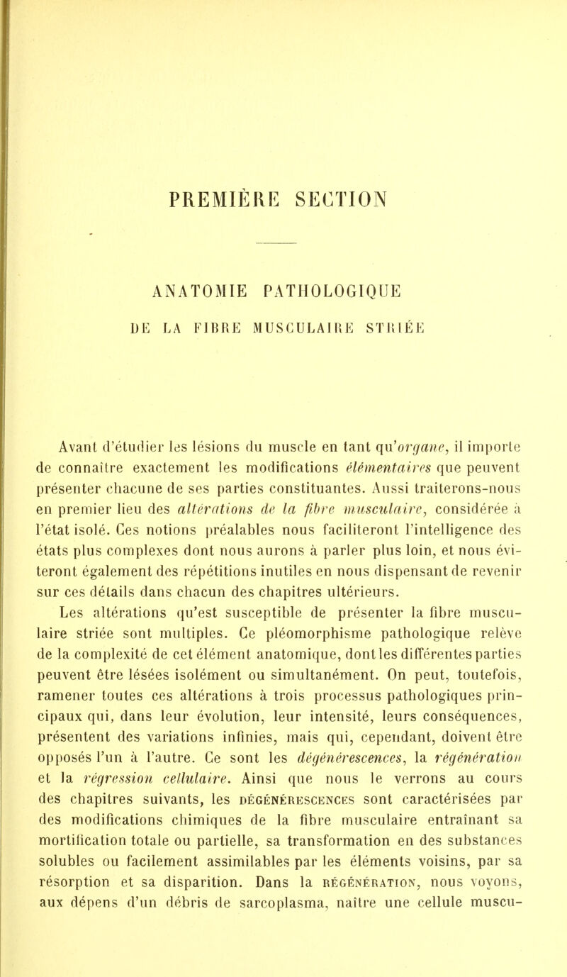 PREMIERE SECTION ANATOMIE PATHOLOGIQUE DE LA FIBRE MUSCULAIRE STRIEE Avant d'etudier les lesions du muscle en tant qu'organe, il imporle de connaitre exactement les modifications elemefitaires que peuvent presenter chacune de ses parties constituantes. Aussi traiterons-nous en premier lieu des alterations de la fibre musculaire, considered a l'etat isole. Ces notions prealables nous faciliteront l'intelligence des etats plus complexes dont nous aurons a parler plus loin, et nous evi- teront egalement des repetitions inutiles en nous dispensantde revenir sur ces details dans chacun des chapitres ulterieurs. Les alterations qu'est susceptible de presenter la fibre muscu- laire striee sont multiples. Ce pleomorphisme pathologique releve de la complexity de cet element anatomique, dont les differentes parties peuvent etre lesees isolement ou simultanement. On peut, toutefois, ramener toutes ces alterations a trois processus pathologiques prin- cipaux qui, dans leur evolution, leur intensite, leurs consequences, presentent des variations infinies, mais qui, cependant, doivent etre opposes l'un a l'autre. Ce sont les degenerescences, la regeneration et la regression cellulaire. Ainsi que nous le verrons au cours des chapitres suivants, les degenerescences sont caracterisees par des modifications chimiques de la fibre musculaire entrainant sa mortification totale ou partielle, sa transformation en des substances solubles ou facilement assimilables par les elements voisins, par sa resorption et sa disparition. Dans la regeneration, nous voyons, aux depens d'un debris de sarcoplasma, naitre une cellule muscu-