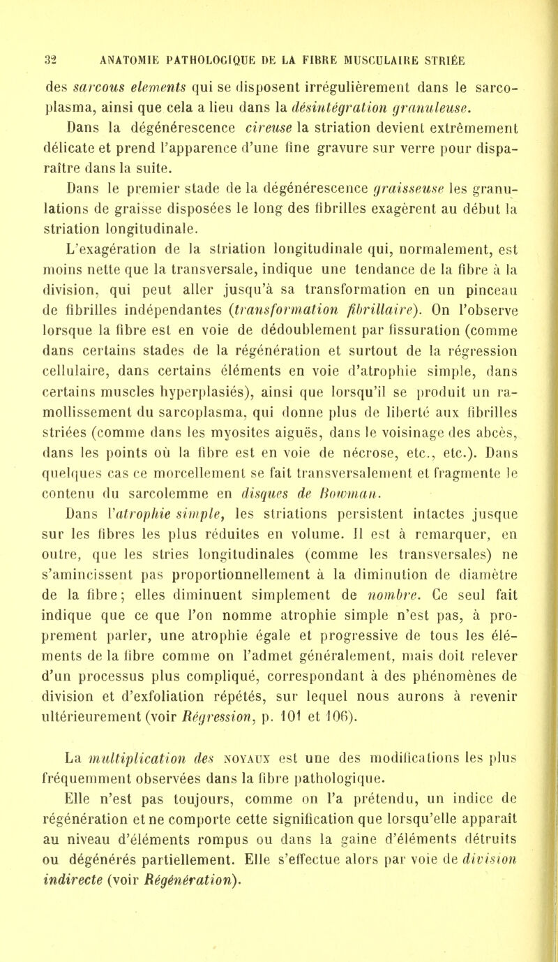 des sarcous elements qui se disposent irregulierement dans le sarco- plasma, ainsi que cela a lieu dans la disintegration granuleuse. Dans la degenerescence cireuse la striation devient extremement delicate et prend Tapparence d'une fine gravure sur verre pour dispa- raitre dans la suite. Dans le premier stade de la degenerescence graisseuse les granu- lations de graisse disposees le long des fibrilles exagerent au debut la striation longitudinale. L'exageration de la striation longitudinale qui, normalement, est moins nette que la transversale, indique une tendance de la fibre a la division, qui peut aller jusqu'a sa transformation en un pinceau de fibrilles independantes (transformation fihrillaire). On l'observe lorsque la fibre est en voie de dedoublement par fissuration (comme dans certains stades de la regeneration et surtout de la regression cellulaire, dans certains elements en voie d'atrophie simple, dans certains muscles hyperplasias), ainsi que lorsqu'il se produit un ra- mollissement du sarcoplasma, qui donne plus de liberte aux fibrilles striees (comme dans les myosites aigues, dans le voisinage des abces, dans les points ou la fibre est en voie de necrose, etc., etc.). Dans quelques cas ce morcellement se fait transversalement et fragmente le contenu du sarcolemme en disqnes de Bowman. Dans Yatrophie simple, les striations persistent inlactes jusque sur les fibres les plus reduites en volume. II est a remarquer, en outre, que les stries longitudinales (comme les transversales) ne s'amincissent pas proportionnellement a la diminution de diametre de la fibre; elles diminuent simplement de nomhre. Ge seul fait indique que ce que Ton nomme atrophie simple n'est pas, a pro- prement parler, une atrophie egale et progressive de tous les ele- ments de la fibre comme on l'admet generalement, mais doit relever d'un processus plus complique, correspondant a des phenomenes de division et d'exfoliation repetes, sur lequel nous aurons a revenir ulterieurement (voir Regression, p. 101 et 106). La multiplication des noyaux est une des modifications les plus frequemment observees dans la fibre pathologique. Elle n'est pas toujours, comme on Fa pretendu, un indice de regeneration etne comporte cette signification que lorsqu'elle apparait au niveau d'elements rompus ou dans la gaine d'elements detruits ou degeneres partiellement. Elle s'effectue alors par voie de division indirecte (voir Regeneration).