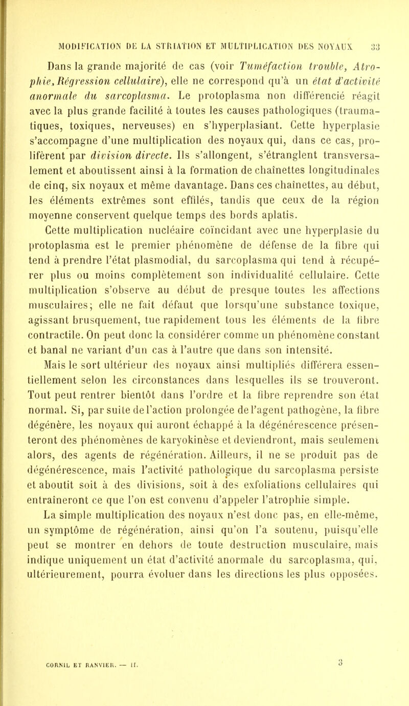 Dans la grande majorite de cas (voir Tumefaction trouble, Atro- phic .Regression cellulaire), elle ne correspond qu'a un etat d'activite anormale du sarcoplasma. Le protoplasma non differencie reagit avec la plus grande facilite a toutes les causes pathologiques (trauma- tiques, toxiques, nerveuses) en s'hyperplasiant. Gette hyperplasie s'accompagne d'une multiplication des noyaux qui, dans ce cas, pro- liferent par division directe. lis s'allongent, s'etranglent transversa- lement et aboutissent ainsi a la formation de chainettes longitudinales de cinq, six noyaux et meme clavantage. Dans ces chainettes, au debut, les elements extremes sont effiles, tandis que ceux de la region moyenne conservent quelque temps des bords aplatis. Gette multiplication nucleaire coi'ncidant avec une hyperplasie du protoplasma est le premier phenomene de defense de la fibre qui tend a prendre l'etat plasmodial, du sarcoplasma qui tend a recupe- rer plus ou moins completement son individualite cellulaire. Gette multiplication s'observe au debut de presque toutes les affections musculaires; elle ne fait defaut que lorsqu'une substance toxique, agissant brusquement, tue rapidement tous les elements de la fibre contractile. On peut done la considerer comme un phenomene constant et banal ne variant d'un cas a Tautre que dans son intensite. Mais le sort ulterieur des noyaux ainsi multiplies differera essen- tiellement selon les circonstances dans lesquelles ils se trouveront. Tout peut rentrer bientot dans l'ordre et la fibre reprendre son etat normal. Si, par suite de Taction prolongee defagent pathogene, la fibre degenere, les noyaux qui auront echappe a la degenerescence presen- teront des phenomenes de karyokinese et deviendront, mais seulemeni alors, des agents de regeneration. Ailleurs, il ne se produit pas de degenerescence, mais l'activite pathologique du sarcoplasma persiste et aboutit soit a des divisions, soit a des exfoliations cellulaires qui entraineront ce que Ton est convenu d'appeler l'atrophie simple. La simple multiplication des noyaux n'est done pas, en elle-meme, un symptome de regeneration, ainsi qu'on l'a soutenu, puisqu'elle peut se montrer en dehors de toute destruction musculaire, mais indique uniquement un etat d'activite anormale du sarcoplasma, qui, ulterieurement, pourra evoluer dans les directions les plus opposees. CORN1L ET RANV1EK. — II. 3