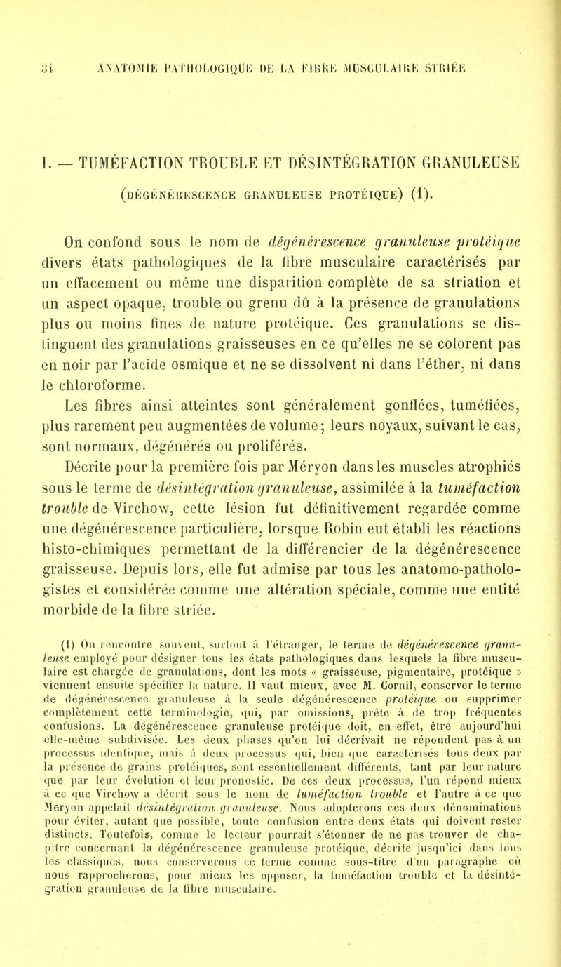 I. — TUMEFACTION TROUBLE ET DISINTEGRATION GRANULEUSE (DEGENERESCENCE GRANULEUSE PROTEIQUE) (1). On confond sous le nom de degenerescence granuleuse proteique divers etats pathologiques de la fibre musculaire caracterises par un effacement ou meme une disparition complete de sa striation et un aspect opaque, trouble ou grenu du a la presence de granulations plus ou moins fines de nature proteique. Ces granulations se dis- tinguent des granulations graisseuses en ce qu'elles ne se colorent pas en noir par Tacide osmique et ne se dissolvent ni dans Tether, ni dans le chloroforme. Les fibres ainsi atteintes sont generalement gonflees, tumefiees, plus rarement peu augmentees de volume; leurs noyaux, suivant le cas, sont normaux, degeneres ou proliferes. Decrite pour la premiere fois par Meryon dans les muscles atrophies sous le terme de disintegration granuleuse, assimilee a la tumefaction trouble de Virchow, cette lesion fut definitivement regardee comme une degenerescence particuliere, lorsque Robin eut etabli les reactions histo-chimiques perrnettant de la differencier de la degenerescence graisseuse. Depuis lors, elle fut admise par tous les anatomo-patholo- gistes et considered comme une alteration speciale, comme une entite morbide de la fibre striee. (1) On rencontre souvent, surtout a I'etranger, le terme de degenerescence granu- leuse employe pour designer tous les etats pathologiques dans lesquels la fibre muscu- laire est chargee tic granulations, dont les mots « graisseuse, pigmentaire, proteique » viennent ensuite specifier la nature. II vaut mieux, avec M. Cornil, conserver le terme de degenerescence granuleuse a la seule degenerescence proteique ou supprimer completement cette terminologie, qui, par omissions, prete a de trop frequentes confusions. La degenerescence granuleuse proteique doit, en effet, etre aujourd'hui elle-meme subdivisee. Les deux phases qu'on lui decrivait ne repondent pas a un processus identique, mais a deux processus qui, bien que caracterises tous deux par la presence de grains proteiques, sont essentielletnent differents, tant par leur nature que par leur evolution et leur pronostic. De ces deux processus, l'un repond mieux a ce que Virchow a deci it sous le nom de tumefaction trouble et l'autre a ce que Meryon appelait desintegration granuleuse. Nous adopterons ces deux denominations pour eviter, autant que possible, toute confusion entre deux etats qui doivent rester distiucts. Toutefois, comme le lecteur pourrait s'etonner de ne pas trouver de cha- pitre concernant la degenerescence granuleuse proteique, decrite jusqu'ici dans tous les classiqucs, nous conserverons ce terme comme sous-titrc d'un paragraphe ou nous rapprocherons, pour mieux les opposer, la tumefaction trouble ct la desinte- gration granuleuse de la libre musculaire.