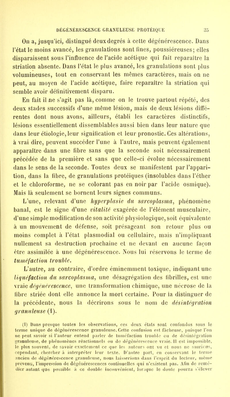 On a, jusqu'ici, distingue deuxdegres a cette degenerescence. Dans l'etat le moins avance, les granulations sont fines, poussiereuses; elles disparaissent sous l'influence de l'acide acetique qui fait reparaitre la striation absente. Dans l'etat le plus avance, les granulations sont plus volumineuses, tout en conservant les memes caracteres, mais on ne peut, au moyen de l'acide acetique, faire reparaitre la striation qui semble avoir definitivement disparu. En fait il ne s'agit pas la, comme on le trouve partout repete, des deux stades successifs d'une meme lesion, mais de deux lesions diffe- rentes dont nous avons, ailleurs, etabli les caracteres distinctifs, lesions essentiellement dissemblables aussi bien dans leur nature que dans leur etiologie,leur signilication et leur pronostic. Ces alterations, a vrai dire, peuvent succeder Tune a l'autre, mais peuvent egalement apparaitre dans une fibre sans que la seconde soit necessairement precedee de la premiere et sans que celle-ci evolue necessairement dans le sens de la seconde. Toutes deux se manifestent parl'appari- tion, dans la fibre, de granulations proteiques (insolubles dans Tether et le chloroforme, ne se colorant pas en noir par l'acide osmique). Mais la seulement se bornent leurs signes communs. L'une, relevant d'une hyperplasie da sarcoplasma, phenomene banal, est le signe d'une vitalite exageree de l'element musculaire, d'une simple modification de son activite physiologique, soit equivalente a un mouvement de defense, soit presageant son retour plus ou moins complet a l'etat plasmodial ou celiulaire, mais n'impliquant nullement sa destruction prochaine et ne devant en aucune fagon etre assimilee a une degenerescence. Nous lui reservons le terme de tumefaction trouble. L'autre, au contraire, d'ordre eminemment toxique, indiquant une liquefaction da sarcoplasma, une desagregation des librilles, est une vraie degenerescence, une transformation chimique, une necrose de la libre striee dont elle annonce la mort certaine. Pour ia distinguer de la precedente, nous la decrirons sous le nom de disintegration granuleuse (1). (1) Dans presque toutes les observations, ces deux etats sont confondus sous le terme unique de degenerescence granuleuse. Cette confusion est facheuse, puisque Ton ne pent savoir si l'auteur entend parler de tumefaction trouble ou de disintegration granuleuse, de plienomencs reactionnels ou de degenerescence vraie. 11 est impossible, le plus souvent, de savoir exactement ce que les auteurs ont vu et nous ne saurions, cependant, chercher a interpreter leur texte. D'antre part, en conservant le terme ancien do degenerescence granuleuse, nous laisserions dans I'esprit du lecteur, meme prevenu, l'impression de degenercsccnces continuellcs qui n'existcnt pas. Afin de reme- dier autant que possible a ce double inconvenient, lorsque le doule pourra s'elevcr