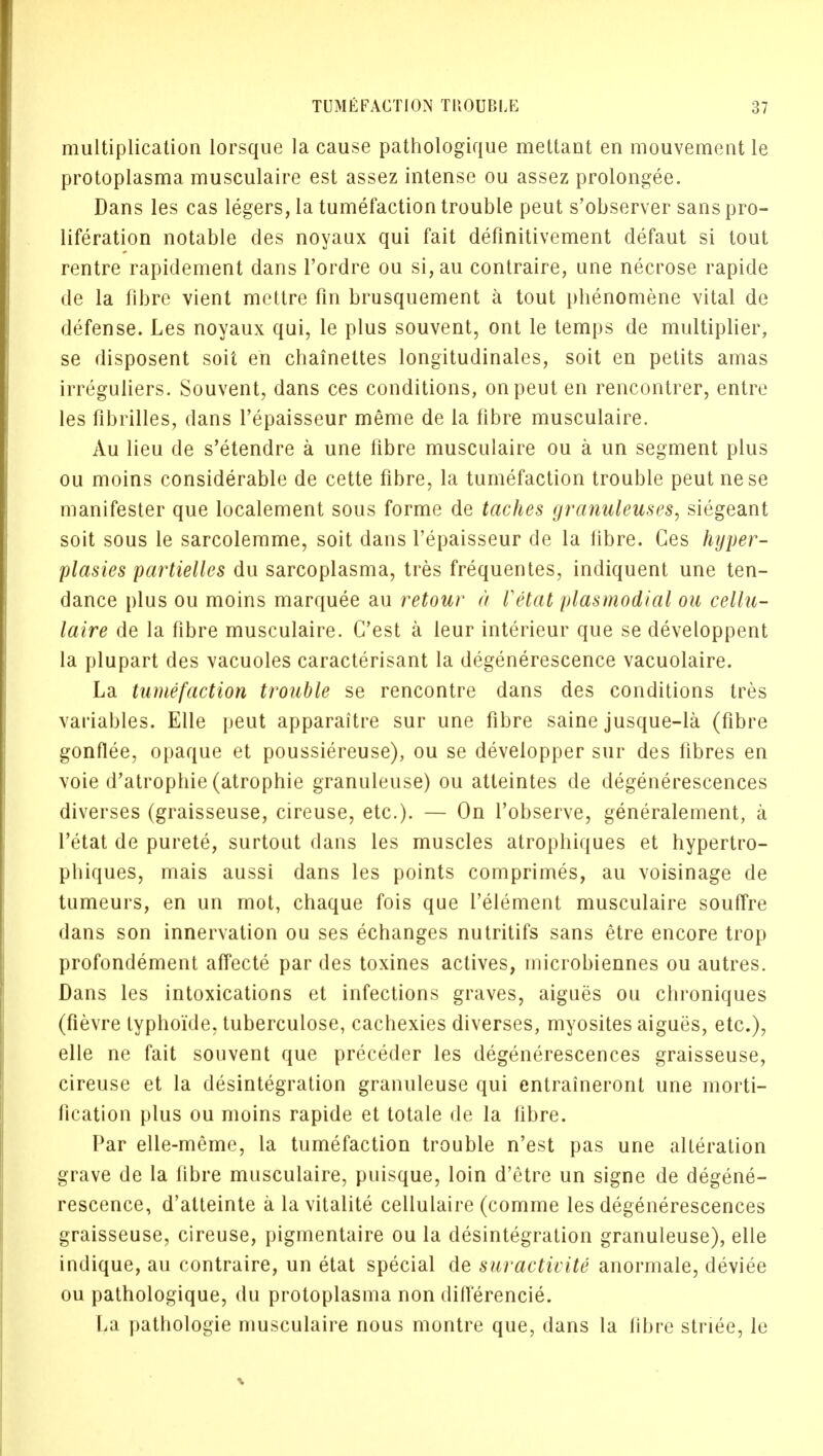 multiplication lorsque la cause pathologique mettant en mouvement le protoplasma musculaire est assez intense ou assez prolongee. Dans les cas legers, la tumefaction trouble peut s'observer sans pro- liferation notable des noyaux qui fait definitivement defaut si tout rentre rapidement dans l'ordre ou si,au contraire, une necrose rapide de la fibre vient mettre fin brusquement a tout phenomene vital de defense. Les noyaux qui, le plus souvent, ont le temps de multiplier, se disposent soil en chainettes longitudinales, soit en petits amas irreguliers. Souvent, dans ces conditions, on peut en rencontrer, entre les fibrilles, dans l'epaisseur meme de la fibre musculaire. Au lieu de s'etendre a une fibre musculaire ou a un segment plus ou moins considerable de cette fibre, la tumefaction trouble peut nese manifester que localement sous forme de laches granuleuses, siegeant soit sous le sarcolemme, soit dans l'epaisseur de la fibre. Ces hyper- plasies partielles du sarcoplasma, tres frequentes, indiquent une ten- dance plus ou moins marquee au retour a Vttat plasmodial ou cellu- laire de la fibre musculaire. G'est a leur interieur que se developpent la plupart des vacuoles caracterisant la degenerescence vacuolaire. La tumefaction trouble se rencontre dans des conditions tres variables. Elle peut apparaitre sur une fibre saine jusque-la (fibre gonflee, opaque et poussiereuse), ou se developper sur des fibres en voie d'atrophie (atrophie granuleuse) ou atteintes de degenerescences diverses (graisseuse, cireuse, etc.). — On l'observe, generalement, a l'etat de purete, surtout dans les muscles atrophiques et hypertro- phiques, mais aussi dans les points comprimes, au voisinage de tumeurs, en un mot, chaque fois que l'element musculaire souftre dans son innervation ou ses echanges nutritifs sans etre encore trop profondement affecte par des toxines actives, microbiennes ou autres. Dans les intoxications et infections graves, aigues ou chroniques (fievre typhoide, tuberculose, cachexies diverses, myosites aigues, etc.), elle ne fait souvent que preceder les degenerescences graisseuse, cireuse et la disintegration granuleuse qui entraineront une morti- fication plus ou moins rapide et totale de la fibre. Par elle-meme, la tumefaction trouble n'est pas une alteration grave de la fibre musculaire, puisque, loin d'etre un signe de degene- rescence, d'atteinte a la vitalite cellulaire (comme les degenerescences graisseuse, cireuse, pigmentaire ou la disintegration granuleuse), elle indique, au contraire, un etat special de suractivite anormale, deviee ou pathologique, du protoplasma non differencie. I,a pathologie musculaire nous montre que, dans la fibre striee, le