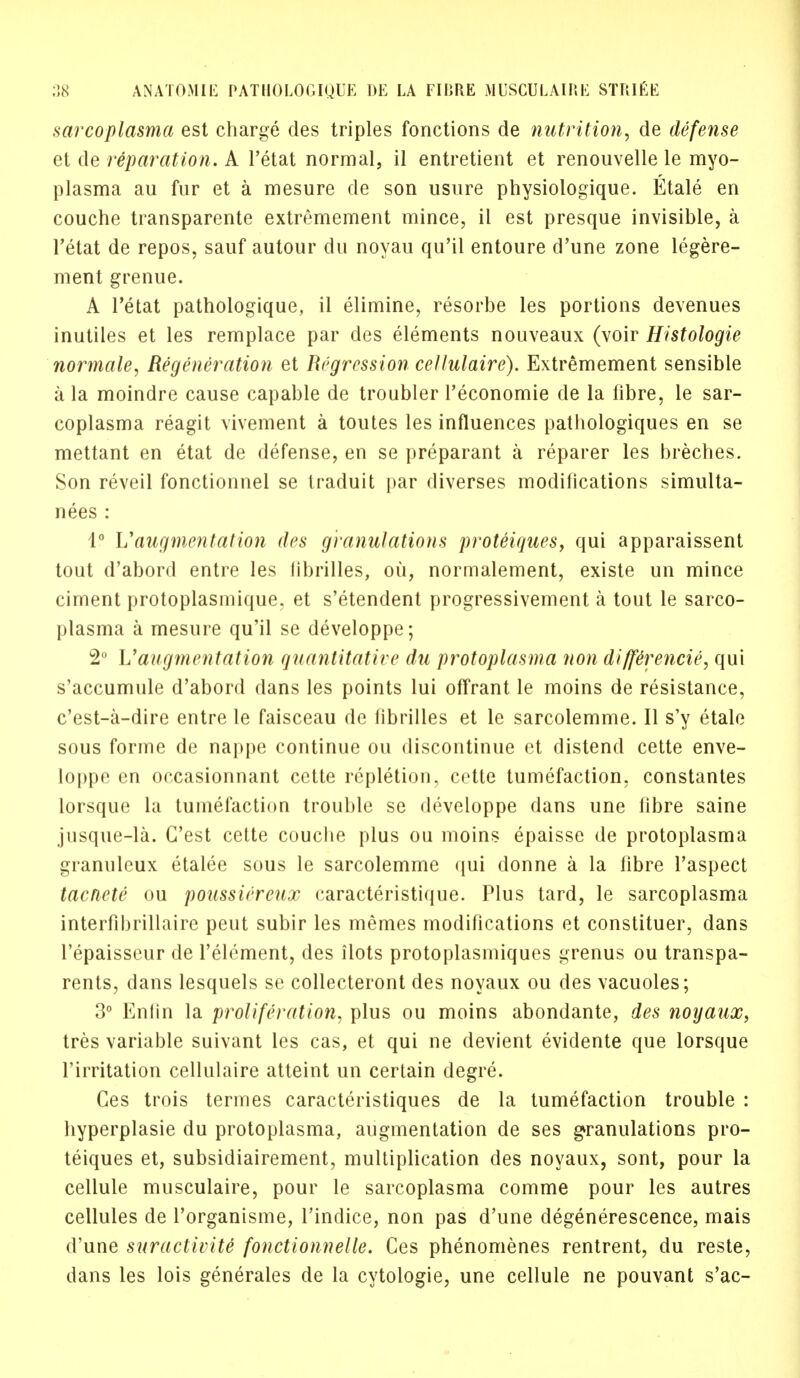 sarcoplasma est charge des triples fonctions de nutrition, de defense et de reparation. A l'etat normal, il entretient et renouvelle le myo- plasma au fur et a mesure de son usure physiologique. Etale en couche transparente extremement mince, il est presque invisible, a l'etat de repos, sauf autour du noyau qu'il entoure d'une zone legere- ment grenue. A l'etat pathologique, il elimine, resorbe les portions devenues inutiles et les remplace par des elements nouveaux (voir Histologic normale, Regeneration et Regression cellulaire). Extremement sensible a la moindre cause capable de troubler l'economie de la fibre, le sar- coplasma reagit vivement a toutes les influences pathologiques en se mettant en etat de defense, en se preparant a reparer les breches. Son reveil fonctionnel se traduit par diverses modifications simulta- nees : 1° L''augmentation des granulations proteiques, qui apparaissent tout d'abord entre les librilles, ou, normalement, existe un mince ciment protoplasmique, et s'etendent progressivement a tout le sarco- plasma a mesure qu'il se developpe; 2° Vaugmentation quantitative du protoplasma non diffCrencie, qui s'accumule d'abord dans les points lui offrant le moins de resistance, c'est-a-dire entre le faisceau de librilles et le sarcolemme. II s'y etale sous forme de nappe continue ou discontinue et distend cette enve- loppe en occasionnant cette repletion, cette tumefaction, constantes lorsque la tumefaction trouble se developpe dans une fibre saine jusque-la. C'est cette couche plus ou moins epaisse de protoplasma granuleux etalee sous le sarcolemme qui donne a la fibre l'aspect tacnete ou poussiereux caracteristique. Plus tard, le sarcoplasma interfibrillaire peut subir les memes modifications et constituer, dans l'epaisseur de l'element, des ilots protoplasmiques grenus ou transpa- rents, dans lesquels se collecteront des noyaux ou des vacuoles; 3° Enfin la proliferation, plus ou moins abondante, des noyaux, tres variable suivant les cas, et qui ne devient evidente que lorsque Tirritation cellulaire atteint un certain degre. Ces trois termes caracteristiques de la tumefaction trouble : hyperplasie du protoplasma, augmentation de ses granulations pro- teiques et, subsidiairement, multiplication des noyaux, sont, pour la cellule musculaire, pour le sarcoplasma comme pour les autres cellules de l'organisme, l'indice, non pas d'une degenerescence, mais d'une suractivite fonctionnelle. Ces phenomenes rentrent, du reste, dans les lois generales de la cytologic, une cellule ne pouvant s'ac-