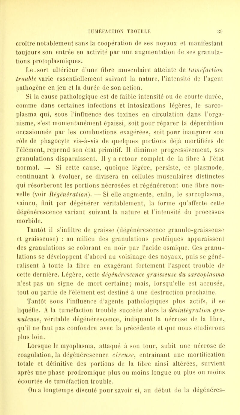 croitre notablement sans la cooperation de ses noyaux et manifestant toujours son entree en activite par une augmentation de ses granula- tions protoplasmiques. Le.sort ulterieur d'une fibre musculaire atteinte de tumefaction trouble varie essentiellement suivant la nature, l'intensite de l'agent pathogene eu jeu et la duree de son action. Si la cause pathologique est de faible intensite ou de courte duree, comme dans certaines infections et intoxications legeres, le sarco- plasma qui, sous Tinfluence des toxines en circulation dans l'orga- nisme, s'est momentanement epaissi, soit pour reparer la deperdition occasionnee par les combustions exagerees, soit pour inaugurer son role de phagocyte vis-a-vis de quelques portions deja mortifiees de l'element, reprend son etat primitif. II diminue progressivement, ses granulations disparaissent. II y a retour complet de la fibre a l'etat normal. — Si cette cause, quoique legere, persiste, ce plasmode, continuant a evoluer, se divisera en cellules musculaires distinctes qui resorberont les portions necrosees et regenereront une fibre nou- velle (voir Regenrralion). — Si elle augmente, enlin, le sarcoplasma, vaincu, linit par degenercr veritablement, La forme qu'affecte cette degenerescence variant suivant la nature et l'intensite du processus morbide. Tantot il s'infiltre de graisse (degenerescence granulo-graisseuse el graisseuse) : au milieu des granulations proteiques apparaissent des granulations se colorant en noir par facide osmique. Ges granu- lations se developpenl d'abord au voisinage des noyaux. puis se gene- ralisent a toute la fibre en exag6rant fortement I'aspect trouble de ci'tte derniere. Legere, cette dri/tiiei-i'scence graisseuse du sarcoplasma n'est pas un signe de mort certaine; mais, lorsqu'elle est accusee, tout ou panic de l'ulement est destine a une destruction prochaine. Tantot sous ['influence d'agents pathologiques plus actifs, il so liquefie. A la tumefaction trouble succede alors la disintegration gra- nuleuse, veritable degenerescence, indiquant la necrose de la fibre, qu'il ne faul pas confondre avec la precedente et que nous etudierons plus loin. Lorsque le myoplasma, attaque a son tour, subit une necrose de coagulation, la degenerescence cireuse. entrainant une mortification totale et definitive des portions de la fibre ainsi alterees, survient apres une phase prodromique plus ou inoins longue ou plus ou moins ecourtee de tumefaction trouble. On a longtemps discute poursavoir si, au debut de la degeneres-