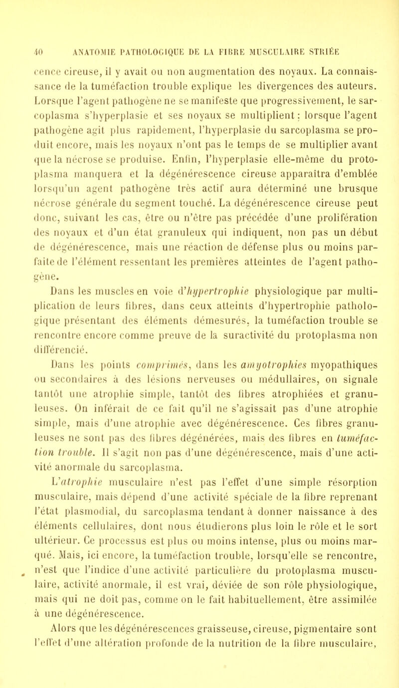 cence cireuse, il y avait ou non augmentation des noyaux. La connais- sance de la tumefaction trouble explique les divergences des auteurs. Lorsque l'agent pathogene ne semanifeste que progressivement, le sar- coplasma s'hyperplasie et ses noyaux se multiplient: lorsque l'agent pathogene agit plus rapidement, l'hyperplasie du sarcoplasma se pro- duit encore, mais les noyaux n'ont pas le temps de se multiplier avant que la necrose se produise. Enfin, l'hyperplasie elle-meme du proto- plasma manquera et la degenerescence cireuse apparaitra d'emblee lorsqu'un agent pathogene tres actif aura determine une brusque necrose generate du segment touche. La degenerescence cireuse peut iliuic, suivanl les cas, etre ou n'etre pas precedee d'une proliferation des noyaux et d'un etat granuleux qui indiquent, non pas un debut de degenerescence, mais une reaction de defense plus ou moins par- faitede l'element ressentant les premieres atteintes de l'agent patho- gene. Dans les muscles en voie d'hypertrophie physiologique par multi- plication de leurs libres, dans ceux atteints d'hypertrophie patholo- uique presentant des elements demesures, la tumefaction trouble se rencontre encore comme preuve de la suractivite du protoplasma non diJleivncir. Man- les points comprime's, dans les amyotrophies myopathiques ou secomlaires a des lesions nerveuses ou medullaires, on signale tantot une atropine simple, tanlol des libres atrophiees et granu- leuses. On inferail de ce fait qu'il ne s'agissait pas d'une atrophie simple, mais d'une atrophie avec degenerescence. Ces libres granu- leuses ne sont pas des libres degenerees, mais des libres en tumefac- tion trouble. 11 s'agit non pas d'une degenerescence, mais d'une acti- vite anormale du sarcoplasma. Uatrophie musculaire n'est pas reflet d'une simple resorption musculaire, mais depend d'une activite speciale de la fibre reprenant l'etat plasmodial, du sarcoplasma tendant a donner naissance a des elements cellulaires, dont nous etudierons plus loin le role et le sort ulterieur. Ce processus est plus ou moins intense, plus ou moins mar- que. Mais, ici encore, la tumefaction trouble, lorsqu'elle se rencontre, - n'est que l'indice d'une activite particuliere du protoplasma muscu- laire, activite anormale, il est vrai, deviee de son role physiologique, mais qui ne doit pas, comme on le fait habituellement, etre assimilee a une degenerescence. Mors que lesdegenerescences graisseuse, cireuse, pigmentaire sont I'effet d'une alteration profonde de la nutrition de la fibre musculaire,