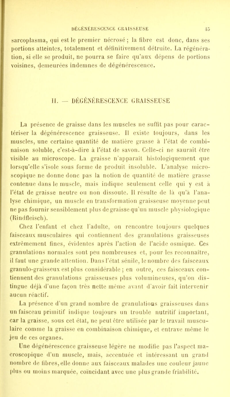 sarcoplasma, qui est le premier necrose; la fibre est done, dans ses portions atteintcs, totalement et delinitivement detruite. La regenera- tion, si elle se produit, ne pourra se faire qu'aux depens de portions voisines, demeurees indemnes de degenerescence. II. — DEGE^EKESCEXU; IIKAISSEUSE La presence de graisse dans les muscles ne suffit pas pour carac- teriser la degenerescence graisseuse. II existe toujours, dans les muscles, une certaine quantite de matiere grasse a Tetat de combi- naison soluble, e'est-a-dire a Tetat de savon. Celle-ci ne saurait etre visible au microscope. La graisse n'apparait bistologiquement que lorsqu'elle s'isole sous forme de produit insoluble. L'analyse micro- scopique ne donne done pas la notion de quantite <le matiere grasse contenue dans le muscle, mais indique seulement celle qui y est a Tetat de graisse neutre ou non dissoule. II resulte de la qu'a l'ana- lyse chimique, un muscle en transformation graisseuse moyennepeut ne pas fournir sensiblement plus de graisse qu'un muscle physiologique (Rindfleisch). Chez Tenfant el chez I'adulte. on rencontre toujours quelques faisceaux musculaires qui contiennent des granulations graisseuses extremement lines, evidenles apres Taction de Tacide osmique. Ces granulations normales sont pen nombreuses et, pour les reconnaitre, il laut une grande attention. Dans Tetat senile, le nombre des faisceaux granulo-graisseux est plus considerable; en outre, ces faisceaux con- tiennent des granulations graisseuses plus voluinineuses, qu'on dis- tingue deja (Tune facon tres nette memo a van t <Tavoir fait intervenir aucun reactif. La presence d'un grand nombre de granulations graisseuses dans unfaisceau primitif indique toujours un trouble nutritif important, car la graisse, sous cet etat, ne peutetre utilisee par le travail muscu- laire comme la graisse en combinaison chimique, et entrave meme le jeu de ces organes. Une degenerescence graisseuse legere ne modifie pas Taspect ma- croscopique d'un muscle, mais, accentu£e et interessant un grand nombre de libres, elle donne aux faisceaux malades une couleur jaune plus ou moins marquee, eoincidant avec une plus grande friabilite.