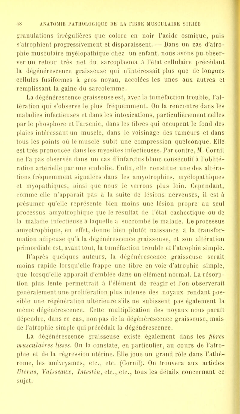 granulations irregulieres que colore en noir l'acide osmique, puis s'atrophient progressivement et disparaissent. — Dans un cas d'atro- |)liie musculaire myelopatbique chez un enfant, nous avons pu obser- ver un retour tres net du sarcoplasma a Tetat cellulaire precedant la degenerescence graisseuse qui n'interessait plus que de longues cellules fusiformes a gros noyau, accolees les unes aux autres et remplissant la gaine du sarcolemme. La degenerescence graisseuse est, avec la tumefaction trouble, l'al- teration qui s'observe le plus frequemment. On la rencontre dans les maladies infectieuses et dans les intoxications, particulierement celles par le phosphore et l'arsenic, dans les fibres qui occupent le fond des plaies interessant un muscle, dans le voisinage des tumeurs et dans tous les points ou le muscle subit une compression quelconque. Elle est tres prononcee dans les myosites infectieuses. Par contre, M. Cornil ne Fa pas observee dans un cas d'infarctus blanc consecutif a I'oblite- ration arterielle par une embolic Enfin, elle constitue une des altera- tions frequemment signalees dans les amyotrophies, myelopathiques el myopathiques, ainsi que nuns le verrons plus loin. Ccpendant, comme elle n'apparait pas a la suite de lesions nerveuses, il est a presumer quVllr ivpivseute bien moins une lesion propre au seul processus amyotrophique que le resultat de I'etat cachectique ou de la maladie infectieuse a laquelle a succombe le malade. Le processus amyotropbique, en effct, donne bien plutot naissance a la transfor- mation adipeuse qu'a la degenerescence graisseuse, et son alteration primordiale est, avant tout, la tumefaction trouble et l'atropbie simple. D'apres quebjues auteurs, la (b;g(',nerescence graisseuse serait moins rapide lorsqu'elle frappe une blue en voie d'atrophie simple, que lorsqu'elle apparait d'emblee dans un element normal. La resorp- tion plus lente permettrait a I'ele'ment de reagir et Ton observerait generalement une proliferation plus intense des noyaux rendant pos- sible une regeneration ulterieure s'ils ne subissent pas egalement la iiu'miic degem'rescence. (a'lle multiplication des noyaux nous parait dependre, dans ce cas, non pas de la degenerescence graisseuse, mais de l'atropbie simple qui precedait la degenerescence. La degenerescence graisseuse existe egalement dans les fibres musculaires lisses. On la constate, en particulier, au cours de l'atro- pbie et de la regression uterine. Elle joue un grand role dans l'athe- rome, les anevrysmes, etc., etc. (Cornil). On trouvera aux articles Uterus, Vaisseaux, Intestin, etc., etc., tous les details concernant ce sujet.