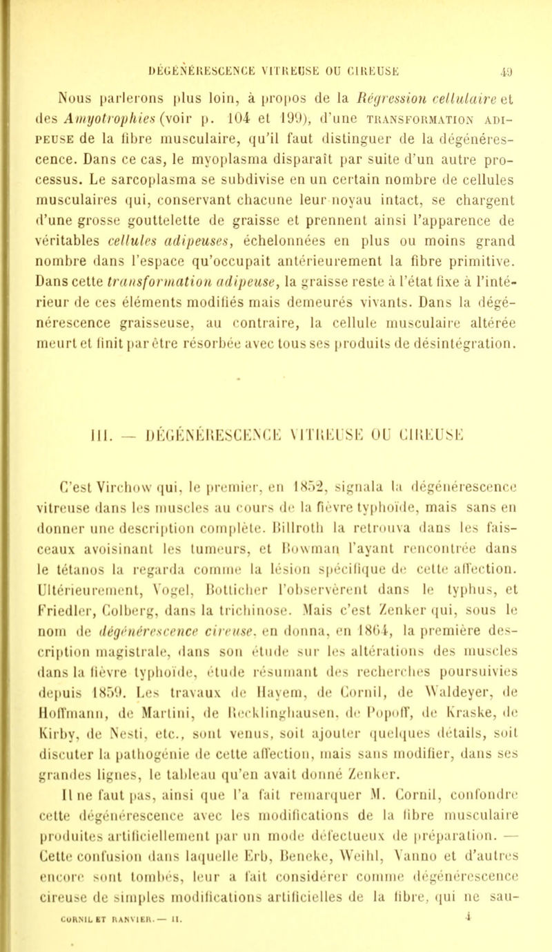 I)EGENE K E SCEN C E VITREOSE OU C1REUSE 40 Nous parlerons plus loin, a propos de la Regression cellulaire et des Amyotrophies (voir p. 104 et 199), d'une transformation adi- peuse de la fibre musculaire, qu'il faut distinguer de la degeneres- cence. Dans ce cas, le myoplasma disparait par suite d'un autre pro- cessus. Le sarcoplasma se subdivise en un certain nombre de cellules musculaires qui, conservant chacune leur noyau intact, se chargent d'une grosse gouttelette de graisse et prennent ainsi l'apparence de veritables cellules adipeuses, echelonnees en plus ou moins grand nombre dans l'espace qu'occupait anterieurement la fibre primitive. Dans cette transformation adipeuse, la graisse reste a l'etat fixe a l'inte- rieur de ces elements modifies mais demeures vivants. Dans la dege- nerescence graisseuse, au contraire, la cellule niusculaire alteree mcurtet linit paretic resorbee avec tousses produits de disintegration. III. DEGlSNERESCENCE V1TREUSE 01) CIREUSE C'est Virchow qui. le premier, en IX.V2, signala l;i degenerescence vitreuse dans les muscles an eours de In fievre typlioide, mais sans en donner une description complete. Billroth la retrouva dans les fais- ceaux avoisinant les tumeurs, et Bowman Tayant rencontree dans le tetanus la regarda comme hi lesion speeilique de cette affection. Ulterieuremeiit, Vogel. Bottieher l'observerent dans le typhus, et Kriedler, Colberg, dans la trieliinnse. Mais c'est Zenker qui. sous le iioiii de ittgene'rescence cireuse, en donna, en 1804, la premiere des- cription magistrate, dans sun etude sur lev alterations des muscles dans hi (ievre typlioide, etude resuinant des recherches poursuivies depuis 1<X.*>9. he- travaux de llavem, de (lornil, de Waldeyer, de Roffmann, de Martini, de Recklinghausen, de Popoff, de Kraske, de Kirby, de Nesti. etc.. sont venus. soil ajouter quelques details, soil discuter la pathogenic de cette affection, mais sans modifier, dans ses grandes lignes, le tableau qu'en avait donne Zenker. El ne faut pas, ainsi que I'a fait remarquer .M. (lornil. confondre cette degenerescence avec les modifications de la fibre musculaire produites artiticiellement par un mode del'ecLueux de preparation. — Cette confusion dans laquelle Krb, Beneke, Weihl, Vanuo et d'autres encore sont tombes, leur a fait considerer eoinuie degenerescence cireuse de simples modifications artificielles de la fibre, qui ne sau-