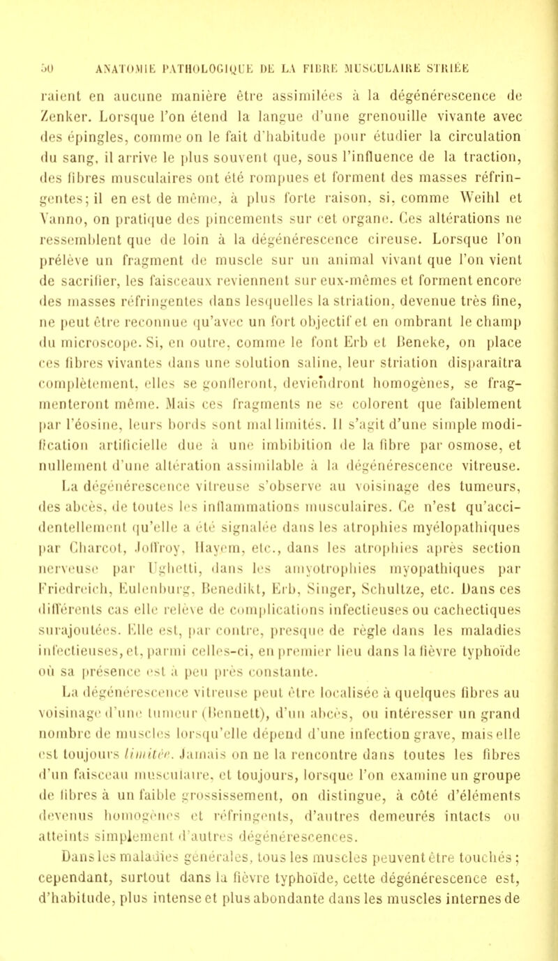 raient en aucune maniere etre assimilees a la degenerescence de Zenker. Lorsque Ton etend la langue d'une grenouille vivante avec des epingles, comme on le fait d'habitude pour etudier la circulation du sang, il arrive le plus souvent que, sous l'influence de la traction, des fibres musculaires ont ete rompues et forment des masses refrin- gentes;il en est de memo, a plus forte raison, si, comme Weibl et Vanno, on pratique des pincements sur cet organe. Ces alterations ne ressemblent que de loin a la degenerescence cireuse. Lorsque Ton preleve un fragment de muscle sur 1111 animal vivant que Ton vient de sacrilier, les faisceaux reviennent sur eux-memes et forment encore des masses refringentes dans lesquelles la striation, devenue tres fine, ne peut etre reconnue qu'avec un fort objectif et en ombrant le champ du microscope. Si, en outre, comme le font Erb et Beneke, on place ces fibres vivantes dans une solution saline, leur striation disparaitra completement. <'llt'< se gonfieront, deviendront homogenes, se frag- menteront meme. Mais ces fragments ne se colorent que faiblement par Feosine, leurs bords sont mallimites. 11 s'agit d'une simple modi- fication artificielle due a une imbibition de la fibre par osmose, et nullemenl d'une alteration assimilable a la degenerescence vitreuse. La degenerescence vitreuse s'observe au voisinage des tumeurs, des abces. de toutes les inllammations musculaires. Ce n'est qu'acci- dentellement qu'elle a etc signalee dans les atrophies myelopathiques par Charcot, Joffroy, Hayem, etc., dans les atrophies apres section nerveuse par Ughetti, dans les amyotrophies myopathiques par Friedreich, Kulcnlmrg, Benedikt, Erb, Singer, Schultze, etc. Dans ces differents cas elle releve de complications infectieuses ou cachectiques surajoutees. Elle est, par contre, presque de regie dans les maladies infectieuses,et, parmi C(dlcs-ci, en premier lieu dans lalievre typhoide ou sa presence est a peu pres constante. La de^geneiescence vitreuse peut etre localisee a quelques fibres au voisinage d'une Lumeur (Bennett), d'un abc<->s, ou interesser un grand nombrc de muscles lorsqu'elle depend d'une infection grave, maiselle est toujours limit&e. Jamais on ne la rencontre dans toutes les fibres d'un faisceau muscuiaire, et toujours, lorsque Ton examine un groupe de fibres a un faible grossissement, on distingue, a cote d'elements devenus homogenes et refringents, d'autres demeures intacts ou atteints simplenicnt d'autres degenerescences. Danslcs maladies generales, tous les muscles peuventetre touches; cependant, surtout dans la fievre typhoide, cette degenerescence est, d'habitude, plus intense et plusabondante dans les muscles internes de