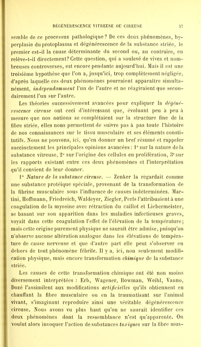 semble de ce processus pathologique ? De ces deux phenomenes, hy- perplasie du protoplasma et degenerescence de la substance striee, le premier est-il la cause determinante du second ou, au contraire, en releve-t-il directement? Cette question, qui a souleve de vives et nom- breuses controverses, est encore pendante aujourd'hui. Mais il est une troisieme hypothese que Ton a, jusqu'ici, trop completement negligee, d'apres laquelle ces deux phenomenes pourraient apparaitre simulta- nement, independamment Tun de l'autre et ne reagiraient que secon- dairement Tun sur l'autre. Les theories successivement avancees pour expliquer la degene- rescence cireuse ont ceci d'interessant que, evoluant peu a peu a mesure que nos notions se completaient sur la structure fine de la fibre striee, elles nous permettent de suivre pas a pas toute l'histoire de nos connaissances sur le tissu musculaire et ses elements consti- tutifs. Nous ne pouvons, ici, qu'en donner un bref resume et rappeler succinctement les principales opinions avancees: 1° sur la nature dela substance vitreuse, 2° sur l'origine des cellules en proliferation, 3° sur les rapports existant entre ces deux phenomenes et Interpretation qu'il convient de leur donner. 1° Nature de la substance cireuse. — Zenker la regardait comme une substance proteique speciale, provenant de la transformation de la fibrine musculaire sous l'influence de causes indeterminees. Mar- tini, Hoffmann, Friedreich, Waldeyer, Ziegler, Perls l'attribuaient a une coagulation de la myosine avec retraction du caillot et Liebermeister, se basant sur son apparition dans les maladies infectieuses graves, voyait dans cette coagulation 1'effet de l'elevation de la temperature; mais cette origine purement physique ne saurait etre admise, puisqu'on n'observe aucune alteration analogue dans les elevations de tempera- ture de cause nerveuse et que d'autre part elle peut s'observer en dehors de tout phenomene febrile. II y a, ici, non seulement modifi- cation physique, mais encore transformation chimique de la substance striee. Les causes de cette transformation chimique ont ete non moins diversement interpreters : Erb, Wagener, Bowman, Weihl, Vanno, Doze l'assimilent aux modifications artificielles qu'ils obtiennent en chauffant la fibre musculaire ou en la traumatisant sur 1'animal vivant, s'imaginant reproduire ainsi une veritable degenerescence cireuse. Nous avons vu plus haut qu'on ne saurait identifier ces deux phenomenes dont la ressemblance n'est qu'apparente. On voulut alors invoquer faction de substances toxiques sur la fibre mus-