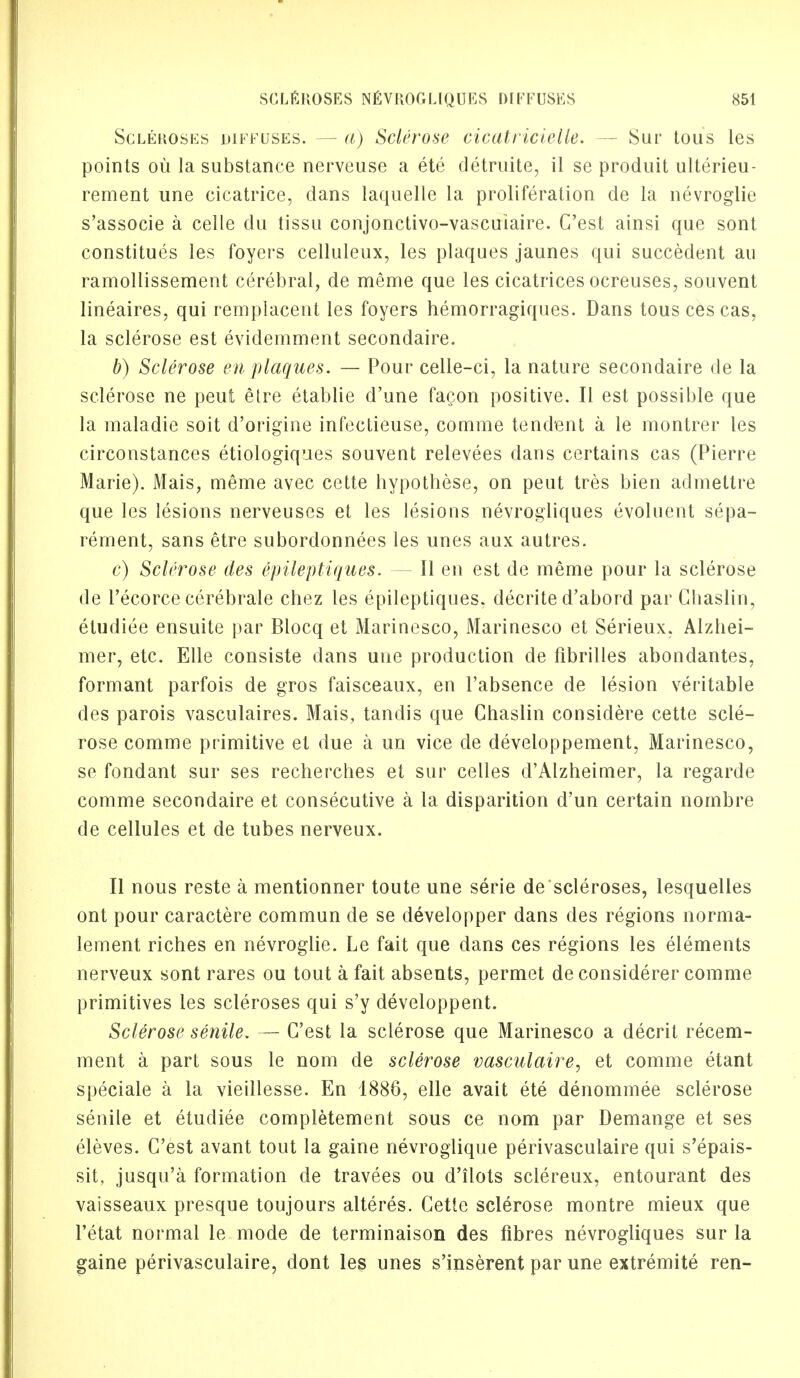 Scleroses diffuses. — a) Sclerose cicatricielle. — Sur tous les points ou la substance nerveuse a ete detruite, il se produit ulterieu- rement une cicatrice, dans laquelle la proliferation de la nevroglie s'associe a celle du tissu conjonctivo-vascuiaire. C'est ainsi que sont constitues les foyers celluleux, les plaques jaunes qui succedent au ramollissement cerebral, de meme que les cicatrices ocreuses, souvent lineaires, qui remplacent les foyers hemorragiques. Dans tous ces cas, la sclerose est evidemment secondaire. b) Sclerose en plaques. — Pour celle-ci, la nature secondaire de la sclerose ne peut etre etablie d'une facon positive. II est possible que la maladie soit d'origine infectieuse, comme tendent a le montrer les circonstances etiologiques souvent relevees dans certains cas (Pierre Marie). Mais, meme avec cette hypothese, on peut tres bien admettre que les lesions nerveuses et les lesions nevrogliques evoluent sepa- rement, sans etre subordonnees les unes aux autres. c) Sclerose ties epileptiques. — II en est de meme pour la sclerose de l'ecorce cerebrate chez les epileptiques, decrite d'abord par Ghaslin, etudiee ensuite par Blocq et Marinesco, Marinesco et Serieux, Alzhei- mer, etc. Elle consiste dans uue production de fibrilles abondantes, formant parfois de gros faisceaux, en l'absence de lesion veritable des parois vasculaires. Mais, tandis que Chaslin considere cette scle- rose comme primitive et due a un vice de developpement, Marinesco, se fondant sur ses recherches et sur celles d'Alzheimer, la regarde comme secondaire et consecutive a la disparition d'un certain nombre de cellules et de tubes nerveux. II nous reste a mentionner toute une serie de scleroses, lesquelles ont pour caractere commun de se developper dans des regions norma- lement riches en nevroglie. Le fait que dans ces regions les elements nerveux sont rares ou tout a fait absents, permet de considerer comme primitives les scleroses qui s'y developpent. Sclerose senile. — C'est la sclerose que Marinesco a decrit recem- ment a part sous le nom de sclerose vasculaire, et comme etant speciale a la vieillesse. En 1886, elle avait ete denommee sclerose senile et etudiee completement sous ce nom par Demange et ses eleves. C'est avant tout la gaine nevroglique perivasculaire qui s'epais- sit, jusqu'a formation de travees ou d'ilots sclereux, entourant des vaisseaux presque toujours alteres. Cette sclerose montre mieux que l'etat normal le mode de terminaison des fibres nevrogliques sur la gaine perivasculaire, dont les unes s'inserent par une extremite ren-