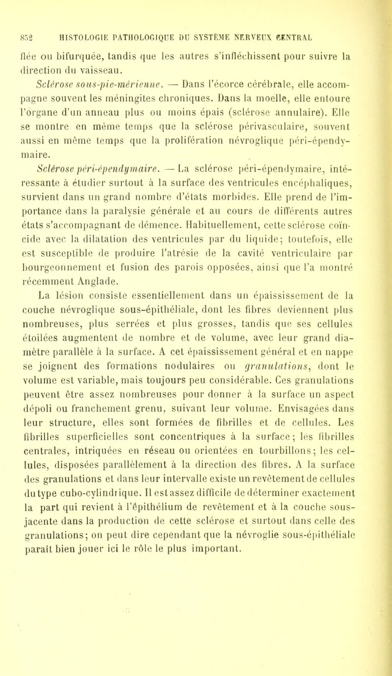 flee ou bifurquee, tandis que les autres s'inflechissent pour suivre la direction du vaisseau. Sclerose sous-pie-merienne. — Dans I'ecorce cerebrate, elle accom- pagne souvent les meningites chroniques. Dans la moelle, elle entoure l'organe d'un anneau plus ou moins epais (sclerose annulaire). Elle se montre en meme temps que la sclerose perivasculaire, souvent aussi en meme temps que la proliferation nevroglique peri-ependy- maire. Sclerose peri-ependymaire. — La sclerose peri-ependymaire, inte- ressante a etudier surtout a la surface des ventricules encephaliques, survient dans un grand nombre d'etats morbides. Elle prend de l'im- portance dans la paralysie generale et au cours de differents autres etats s'accompagnant de demence. Habituellement, cette sclerose coin- cide avec la dilatation des ventricules par du liquide; toutefois, elle est susceptible de produire l'atresie de la cavite ventriculaire par bourgeonnement et fusion des parois opposees, ainsi que l'a monlre recemment Anglade. La lesion consiste essentiellement dans un epaississement de la couche nevroglique sous-epitheliale, dont les fibres deviennent plus nombreuses, plus serrees et plus grosses, tandis que ses cellules etoilees augmentent de nombre et de volume, avec leur grand dia- metre parallele a la surface. A cet epaississement general et en nappe se joignent des formations nodulaires ou granulations, dont le volume est variable, mais toujours peu considerable. Ces granulations peuvent etre assez nombreuses pour donner a la surface un aspect depoli ou franchement grenu, suivant leur volume. Envisagees dans leur structure, elles sont formees de fibrilles et de cellules. Les fibrilles superficielles sont concentriques a la surface; les fibrilles centrales, intriquees en reseau ou orientees en tourbillons; les cel- lules, disposees parallelement a la direction des fibres. A la surface des granulations et dans leur intervalle existe un revetement de cellules dutype cubo-cylindrique. II est assez difficile de determiner exactement la part qui revient a l'6pithelium de revetement et a la couche sous- jacente dans la production de cette sclerose et surtout dans celle des granulations; on peut dire cependant que la nevroglie sous-epitheliale parait bien jouer ici le role le plus important.