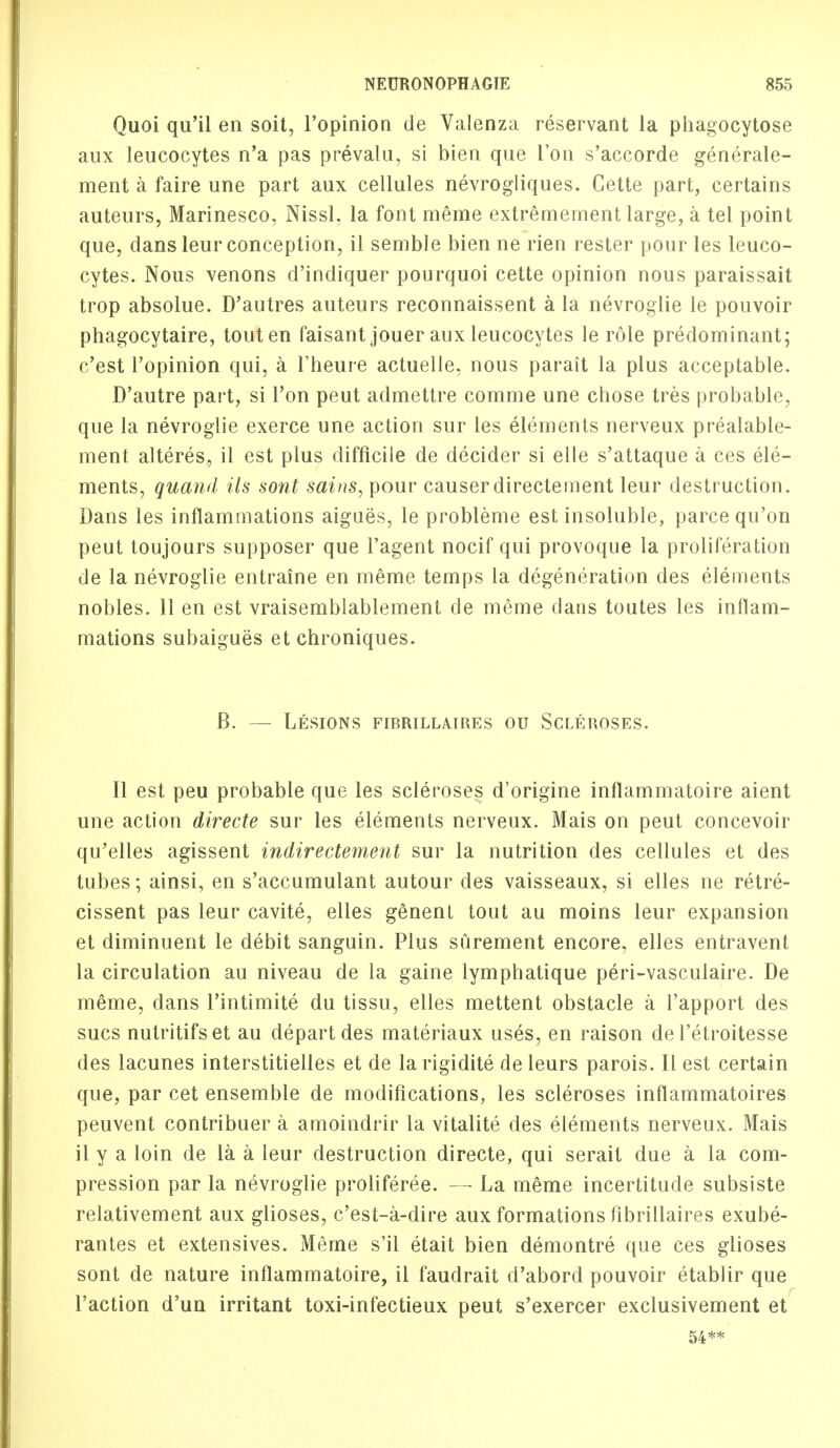 Quoi qu'il en soit, l'opinion de Valenza reservant la phagocytose aux leucocytes n'a pas prevalu, si bien que Ton s'accorde generale- ment a faire une part aux cellules nevrogliques. Cette part, certains auteurs, Marinesco, Nissl, la font merae extremement large, a tel point que, dans leur conception, il semble bien ne rien rester pour les leuco- cytes. Nous venons d'indiquer pourquoi cette opinion nous paraissait trop absolue. D'autres auteurs reconnaissent a la nevroglie le pouvoir phagocytaire, tout en faisant jouer aux leucocytes le role predominant; c'est l'opinion qui, a Theure actuelle, nous parait la plus acceptable. D'autre part, si Ton peut admettre comme une chose tres probable, que la nevroglie exerce une action sur les elements nerveux prealable- ment alteres, il est plus difficile de decider si elle s'attaque a ces ele- ments, quaml Us sont sains, pour causerdirectement leur destruction. Dans les inflammations aigues, le probleme est insoluble, parce qu'on peut toujours supposer que 1'agent nocif qui provoque la proliferation de la nevroglie entraine en meme temps la degeneration des elements nobles. 11 en est vraisemblablement de meme dans toutes les inflam- mations subaigues et chroniques. B. — Lesions fibrillaires ou Scleroses. II est peu probable que les scleroses d'origine inflammatoire aient une action directe sur les elements nerveux. Mais on peut concevoir qu'elles agissent indiredement sur la nutrition des cellules et des tubes; ainsi, en s'accumulant autour des vaisseaux, si elles ne retre- cissent pas leur cavite, elles genent tout au moins leur expansion et diminuent le debit sanguin. Plus surement encore, elles entravent la circulation au niveau de la gaine lymphatique peri-vasculaire. De meme, dans l'intimite du tissu, elles mettent obstacle a l'apport des sues nutritifset au depart des materiaux uses, en raison de l'etroitesse des lacunes interstitielles et de la rigidite de leurs parois. II est certain que, par cet ensemble de modifications, les scleroses inflammatoires peuvent contribuer a amoindrir la vitalite des elements nerveux. Mais il y a loin de la a leur destruction directe, qui serait due a la com- pression par la nevroglie proliferee. — La meme incertitude subsiste relativement aux glioses, e'est-a-dire aux formations fibrillaires exube- rantes et extensives. Meme s'il etait bien demontre que ces glioses sont de nature inflammatoire, il faudrait d'abord pouvoir etablir que Taction d'un irritant toxi-infectieux peut s'exercer exclusivement et 54**