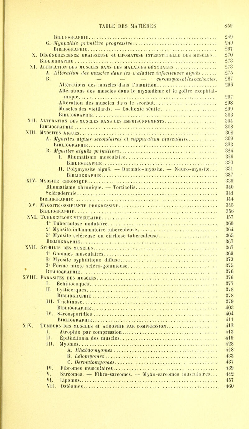 BlBLIOGRAPHIE 249 C. Myopathic primitive progressive 249 BlBLIOGRAPHIE 267 \, DEGENERESCENCE GRAISSEUSE et L1POMATOSE INTERSTITIELLE DES MUSCLES.. 270 BlBLIOGRAPHIE 273 XI. Alteration des muscles dans les maladies generales 273 A. Alteration des muscles da?is les n.aladies infectieuses aigues 275 B. — — — — chroniqueset les cachexies. 287 Alterations des muscles dans l'inanition , 296 Alterations des muscles dans le myxoedeme et le goitre exophtal- mique 297 Alteration des muscles dans le scorbut 298 Muscles des vieillards. — Cacliexie senile 299 BlBLIOGRAPHIE 303 XII. Alteration des muscles dans les empoisonnements 304. BlBLIOGRAPHIE 308 XIII. Myosites aigues 308 A. Myosites aigues secondaires et suppuration musculaire 309 BlBLIOGRAPHIE 323 B. Myosites aigues primitives 324 I. Rhumatisme musculaire 326 BlBLIOGRAPHIE 330 II. Polymyosite aigue. — Dermato-myosite. — Neuro-myosite... 331 BlBLIOGRAPHIE 337 XIV. Myosite chronique 339 Rhumatisme chronique. — Torticolis 340 Sclerodermic 341 BlBLIOGRAPHIE 344 XV. Myosite ossifiante progressive 345 BlBLIOGRAPHIE 356 XVI. TUBERCULOSE MUSCULAIRE 357 1° Tuberculose nodulaire 360 2° Myosite inflammatoire tuberculeuse 364 3° Myosite sclereuse ou cirrhose tuberculeuse 365 BlBLIOGRAPHIE 367 XVII. Syphilis des muscles , 367 1° Gommes musculaires 369 2° Myosite syphilitique diffuse 373 3° Forme mixte sclero-gommeuse 375 BlBLIOGRAPHIE 376 XVIII. Parasites des muscles 376 I. Echinocoques 377 II. Cysticerqucs 378 BlBLIOGRAPHIE 378 III. Trichinose .' 379 BlBLIOGRAPHIE 403 IV. S&rcosporidies 404 BlBLIOGRAPHIE 411 XIX. TUMEURS DES MUSCLES et ATROPHIE PAR COMPRESSION , 412 I. Atrophie par compression 413 II. Epithelioma des muscles 419 III. Myomes 428 A. Rhabdomyomes 428 B. Le'iomyomes 433 C. Dermatomyomes 437 IV. Fibromes musculaires 439 V. Sarcomes. — Fibro-sarcomcs. — Myxo-sarcomcs musculaires... 442 VI. Lipomes 457 VII. Osteomas 460