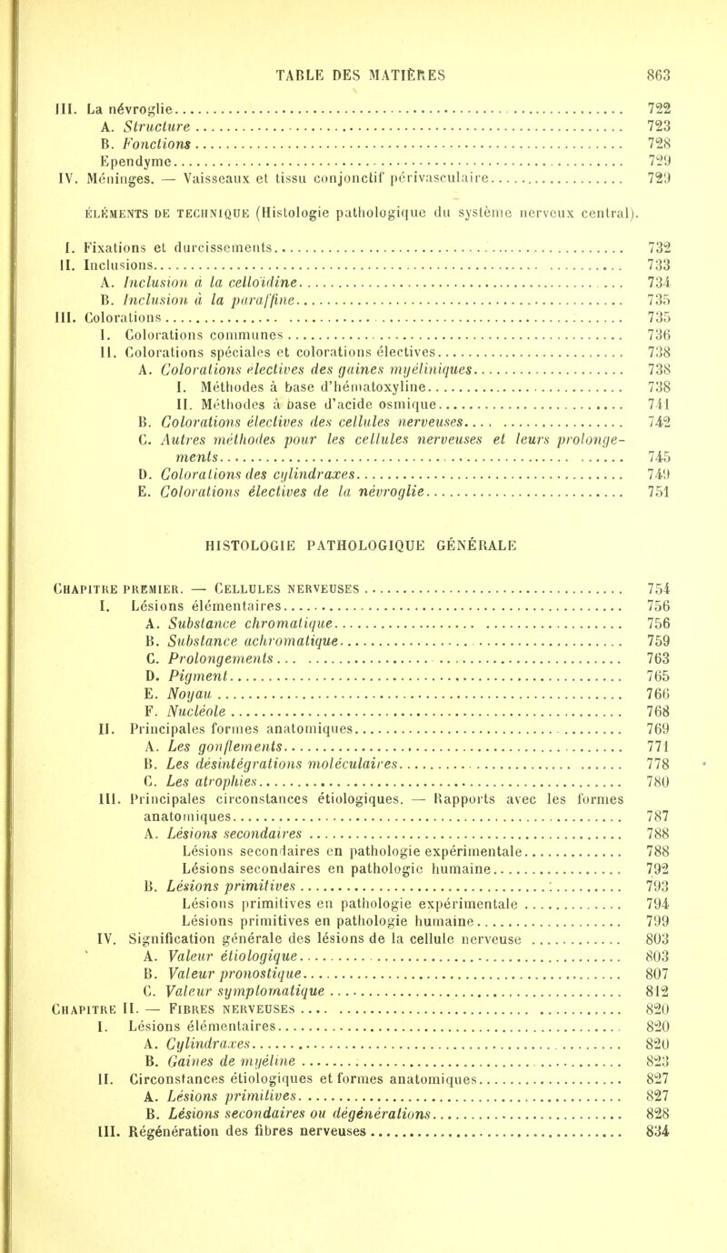 III. La neWroglie 722 A. Structure 723 B. Fonctions 728 Ependyme 729 IV. Meninges. — Vaisseaux et tissu conjonctif perivasculaire 729 elements de technique (Histologic patliologique dn systeme nerveux central). I. Fixations et durcissements 732 II. Inclusions 733 A. Inclusion a la celloidine 734 B. Inclusion d la paraffine 735 III. Colorations 735 I. Colorations communes 736 II. Colorations speciales et colorations electives 738 A. Colorations electives des gaines myeliniques 738 I. Methodes a base d'hematoxyline 738 II. Methodes a base d'acide osmique 741 B. Colorations electives des cellules nerveuses 742 C. Autres methodes pour les cellules nerveuses et leurs prolonge- ments ■ 745 D. Colorations des cylindraxes 7411 E. Colorations electives de la nevroglie 751 HISTOLOGIE PATHOLOGIQUE GENE RALE Chapitre premier. — Cellules nerveuses 754 I. Lesions elementaires 756 A. Substance chromatique 756 B. Substance achromatique 759 C. Prolongements 763 D. Pigment 765 E. Noyau 766 F. Nucleole 768 II. Principales formes anatomiques 769 A. Les gonflements 771 B. Les desintegrations moleculaires 778 C. Les atrophies 780 III. Principales circonstances etiologiques. — Hapports avec les formes anatomiques 787 A. Lesions secondaires 788 Lesions secondaires en pathologie experimentale 788 Lesions secondaires en pathologie humaine 792 B. Lesions primitives : 793 Lesions primitives en pathologie experimentale 794 Lesions primitives en pathologie humaine 799 IV. Signification generate des lesions de la cellule nerveuse 803 A. Valeur etiologique 803 B. Valeur pronostique 807 C. Valeur symptomatique 812 Chapitre II. — Fibres nerveuses 820 I. Lesions elementaires , 820 A. Cylindraxes 820 B. Gaines de myeline 823 II. Circonstances etiologiques et formes anatomiques 827 A. Lesions primitives 827 B. Lesions secondaires ou degenerations 828 III. Regeneration des fibres nerveuses 834