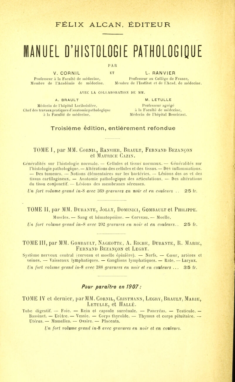 FELIX ALCAN, KDITKUR MANUEL O'HISTOLOGIE PATHOLOGIpUE paf; V. CORNIL ET L. RANVIER Profcsseur a la Faculte de iiiedecine, Professeur au College de France, Membre de I'Academie dc medecine. Menibre de I'lnstitiit et de I'Acad. de medecine. AVEC LA COLLABORATION DE MM. A. BRAULT M. LETULLE Medcciii dc riiopilal Lariboisierc, Profcsseur agregc Chef des Iravaux pratiques d'aiiatomicpalliologiqnc a la Faculte de nicdccinc, a la Faculte de medecine. Medecin de I'hopital Boucicaiil. Troisieme edition, entierement refondue TOME I, par MM. Gornii., Ranvier, Brault, Fernand Bezancon et Maurice Cazin. Generalites sur riiislologic noriiuilo. — Cellules et lissus normaux. — Geiieraliles sur rhistologie pathologiqiie.— Alterations des cellules et des tissus.— Des inflaminati.oiis. — Des tumeurs. — Notions elementaires sur les bacteries. — Lesions des os et des tissus cartilagineux. — Auatomie pathologique des articulations. — Des alterations du tissu conjonctif. — Lesions des membranes sereuses. Un fort volume grand m-8 avec 369 gravures en noir et en couleurs .. 2 5 fr. TOME II, pai' MM. Durante, Jolly, Do3iinici, Gombault et Philippe. Muscles.— Sang et hematopoiese. — Cerveau.— Moelle. Un fort volume grand m-8 avec 202 gravures en noir el en couleurs.. 25 fr. TOME in, par MM. Gombault, Nageotte, A. Riche, Durante, R. Marie, Fernand Bezanqon et Legry. Systeme nerveux central (cerveau et moelle epiniere). — Nerfs. — Coeur, artores et veines. — Vaisscaux Ijmphatiques. — Ganglions lymphatiques. — Kate. — Larynx. Un fort volume grand m-8 avec 388 gravures en noir et en couleurs ... 35 fr. Pour para/tre en 1907 : TOME IV et dernier, par MM. Gornil, Gristmann, Legry, Brault, Marie, Letuli-e, et Halle. Tube digestif. — Foie. — Rein et capsule surrenale. — Pancreas. — Testicule. — Bassinet. — Urctre.— Vessie. — Corps thyroide. — Thymus et corps pituilaire. — Uterus. — Mamelies. — Ovaire. — Placenta. Un fort volume grand in-S avec gravures en noir et en couleurs.