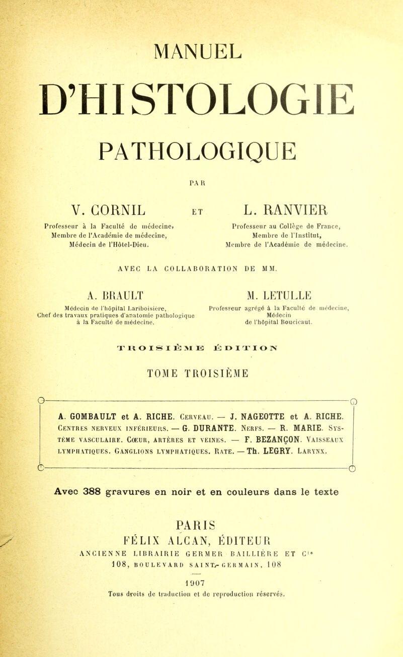 MANUEL D'HISTOLOGIE PATHOLOGIQUE PAH V. GORNIL ET L. RANVIER Professeiir a la Faculte de nicdecinc» Profcsseur au College de France, Membre de I'Acade'mie de medecine, Membre de I'lnstitut, Medecin de I'Hdtel-Dieu. Membre de TAcademie de medecine. AVEC LA COLLABORATION DE MM. A. BRAULT M. LETULLE Medecin de I'liopital Lariboisiere, Professeur agrcg6 la Faculte de medecine Chef des travaux pratiques d'anatomie pathologique Medecin a la Faculte de medecine. de I'hdpital Boucicaut. TOME TROISIEME O : O A. GOMBAULT et A. RICHE. Cerveau. — J. NAGEOTTE et A. RICHE. Centres nerveux inferieurs. — G. DURANTE. Nerfs. — R. MARIE. Sys- TEME vasculaire. C(EUR, arteres et yeines. — F. BEZANCON. Vaisseaux LYMPHATIQUES. GANGLIONS LYMPHATJQUES. RATE. — Th. LEGRY. LARYNX. C -~ ——-~ o Avec 388 gravures en noir et en couleurs dans le texte PARIS EELIX ALGAN, EDITEUR ANCIENNE LIBRAIRIE GERMER BAILLIERE ET C* 108, BOULEVARD SAIN Ti-C.EK MAIN, 108 1907 Tous droits do traduction et de reiiroductiou reserves.