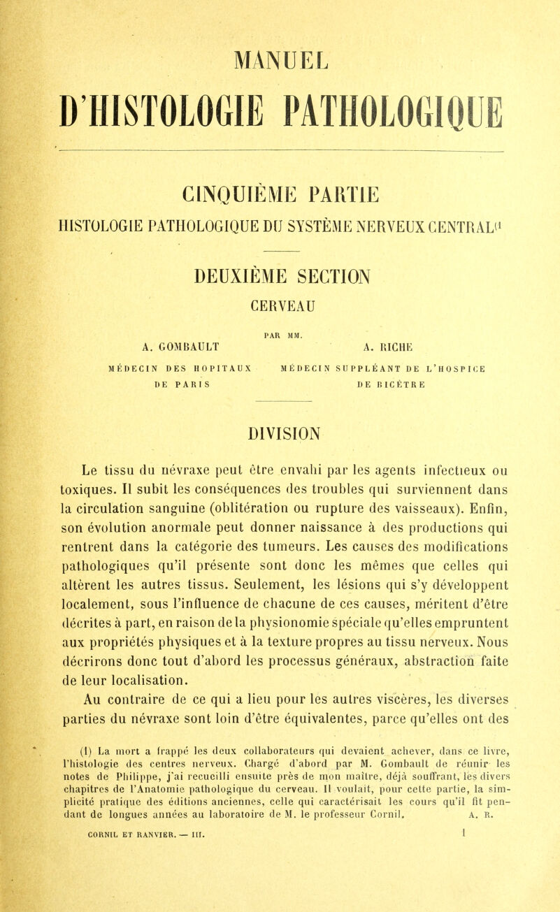 D'HISTOLOGIE PATHOLOGIQUE CINQUIEME PARTIE HISTOLOGIE PATHOLOGIQUE DU SYSTEME NERVEUXCENTRALU DEUXIEME SECTION CERVEAU PAR mi. A. GOMBAULT MEDECIN DES HOPITAUX MEDECIN I)E PARIS DIVISION Le tissu du nevraxe peut etre envahi par les agents infectieux ou toxiques. II subit les consequences des troubles qui surviennent dans la circulation sanguine (obliteration ou rupture des vaisseaux). Enfin, son evolution anormale peut donner naissance a des productions qui rentrent dans la categoric des tumeurs. Les causes des modifications pathologiques qu'il presente sont done les memes que celles qui alterent les autres tissus. Seulement, les lesions qui s'y developpent localement, sous I'influence de chacune de ces causes, meritent d'etre decrites a part, en raison de la physionomie speciale qu'elles empruntent aux proprietes physiques et a la texture propres au tissu nerveux. Nous decrirons done tout d'abord les processus generaux, abstraction faite de leur localisation. Au contraire de ce qui a lieu pour les autres visceres, les diverses parties du nevraxe sont loin d'etre equivalentes, parce qu'elles out des (1) La mort a frappe les deux collaborateiirs qui devaicnt achever, dans ce livre, riiislologie des centres nerveux. Charge d'abord par M. Gombault de reunir les notes de Philippe, j*ai recucilli ensuite pres de nion rnaitre, deja souffrant, les divers chapitrcs de TAnatomie pathologique du cerveau. II voulait, pour cette partie, la sim- plicite pratique des editions anciennes, celle qui caracterisait les cours qu'il fit pen- dant de longues annees au laboratoire de M. le professeur Cornil. A. R. A. RICHE SUPPLEANT DE L'HOSPICE DE BICETRE CORNIL ET RANVIER. — III.