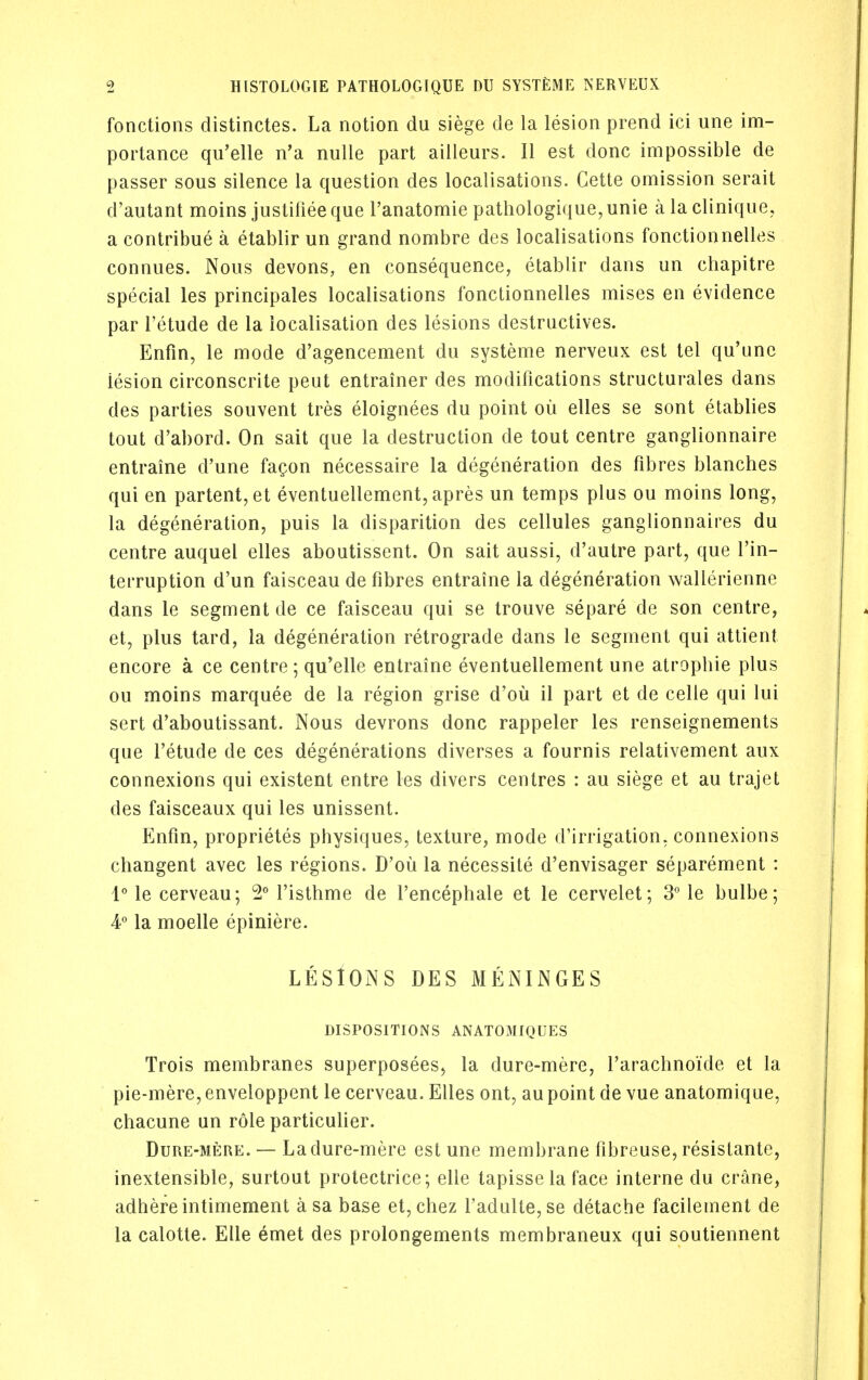 fonctions distinctes. La notion du siege de la lesion prend ici une im- portance qu'elle n'a nulle part aiileurs. II est done impossible de passer sous silence la question des localisations. Cette omission serait d'autant moins justiiiee que Tanatomie pathologique, unie a la clinique, a contribue a etablir un grand nombre des localisations fonctionnelles connues. Nous devons, en consequence, etablir dans un chapitre special les principales localisations fonctionnelles mises en evidence par I'etude de la localisation des lesions destructives. Enfin, le mode d'agencement du systeme nerveux est tel qu'unc lesion circonscrite peut entrainer des modifications structurales dans des parties souvent tres eloignees du point oil elles se sont etablies tout d'abord. On sait que la destruction de tout centre ganglionnaire entraine d'une fagon necessaire la degeneration des fibres blanches qui en partent,et eventuellement, apres un temps plus ou moins long, la degeneration, puis la disparition des cellules ganglionnaires du centre auquel elles aboutissent. On sait aussi, d'autre part, que I'in- terruption d'un faisceau de fibres entraine la degeneration wallerienne dans le segment de ce faisceau qui se trouve separe de son centre, et, plus tard, la degeneration retrograde dans le segment qui attient encore a ce centre; qu'elle entraine eventuellement une atrophic plus ou moins marquee de la region grise d'ou il part et de celle qui lui sert d'aboutissant. Nous devrons done rappeler les renseignements que I'etude de ces degenerations diverses a fournis relativement aux connexions qui existent entre les divers centres : au siege et au trajet des faisceaux qui les unissent. Enfin, proprietes physiques, texture, mode d'irrigation, connexions changent avec les regions. D'ou la necessite d'envisager separement : 1 le cerveau; 2M'isthme de I'encephale et le cervelet; 3° le bulbe; 4° la moelle epiniere. LESlONS DES MENINGES DISPOSITIONS ANAT03IIQUES Trois membranes superposees, la dure-mere, I'arachnoide et la pie-mere, enveloppent le cerveau. Elles ont, au point de vue anatomique, chacune un role particulier. Dure-mere. — La dure-mere est une membrane fibreuse, resistante, inextensible, surtout protectrice; elle tapisse la face interne du crane, adhere intimement asa base et, chez radulte,se detache facilement de la calotte. Elle emet des prolongements membraneux qui soutiennent